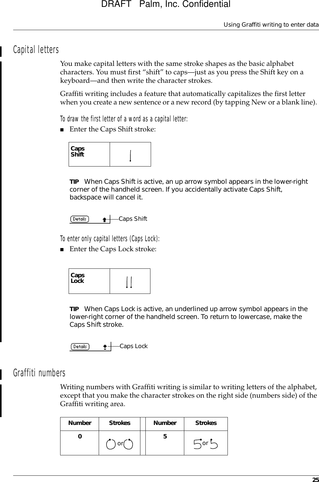 Using Graffiti writing to enter data25Capital lettersYou make capital letters with the same stroke shapes as the basic alphabet characters. You must first “shift” to caps—just as you press the Shift key on a keyboard—and then write the character strokes.Graffiti writing includes a feature that automatically capitalizes the first letter when you create a new sentence or a new record (by tapping New or a blank line). To draw the first letter of a word as a capital letter:■Enter the Caps Shift stroke:TIP When Caps Shift is active, an up arrow symbol appears in the lower-right corner of the handheld screen. If you accidentally activate Caps Shift, backspace will cancel it.To enter only capital letters (Caps Lock):■Enter the Caps Lock stroke:TIP When Caps Lock is active, an underlined up arrow symbol appears in the lower-right corner of the handheld screen. To return to lowercase, make the Caps Shift stroke.Graffiti numbersWriting numbers with Graffiti writing is similar to writing letters of the alphabet, except that you make the character strokes on the right side (numbers side) of the Graffiti writing area.CapsShift   CapsLock   Caps ShiftCaps LockNumber Strokes Number Strokes0     5    or orDRAFT   Palm, Inc. Confidential