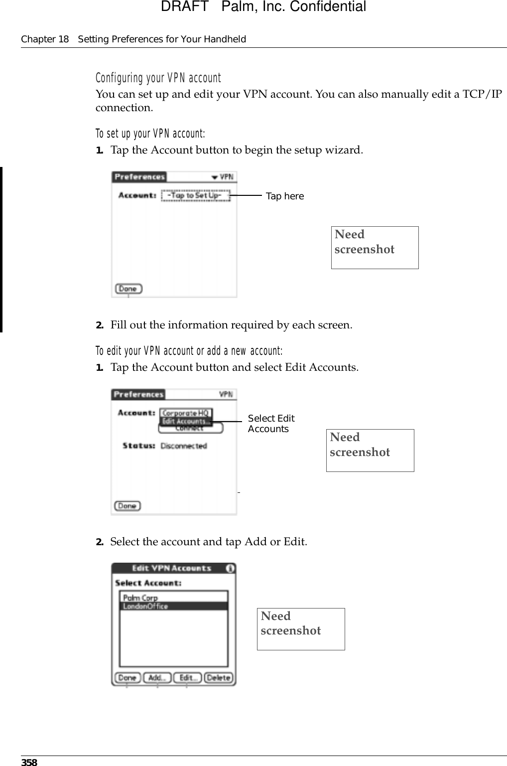 Chapter 18 Setting Preferences for Your Handheld358Configuring your VPN accountYou can set up and edit your VPN account. You can also manually edit a TCP/IP connection.To set up your VPN account:1. Tap the Account button to begin the setup wizard.2. Fill out the information required by each screen.To edit your VPN account or add a new account:1. Tap the Account button and select Edit Accounts.2. Select the account and tap Add or Edit.Tap hereNeed screenshotSelect Edit Accounts Need screenshotNeed screenshotDRAFT   Palm, Inc. Confidential