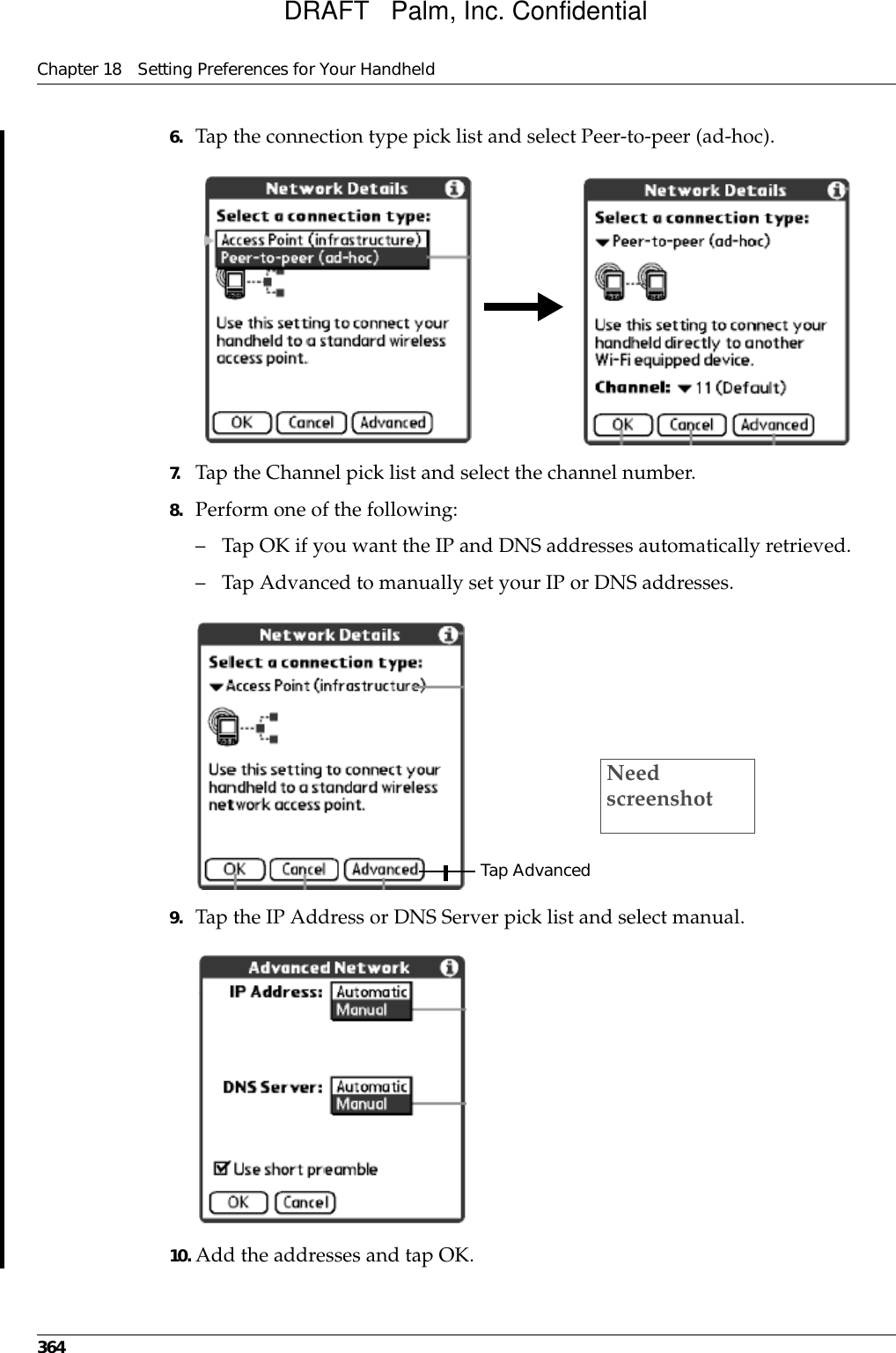 Chapter 18 Setting Preferences for Your Handheld3646. Tap the connection type pick list and select Peer-to-peer (ad-hoc).7. Tap the Channel pick list and select the channel number.8. Perform one of the following:– Tap OK if you want the IP and DNS addresses automatically retrieved. – Tap Advanced to manually set your IP or DNS addresses.9. Tap the IP Address or DNS Server pick list and select manual.10. Add the addresses and tap OK.Tap AdvancedNeed screenshotDRAFT   Palm, Inc. Confidential