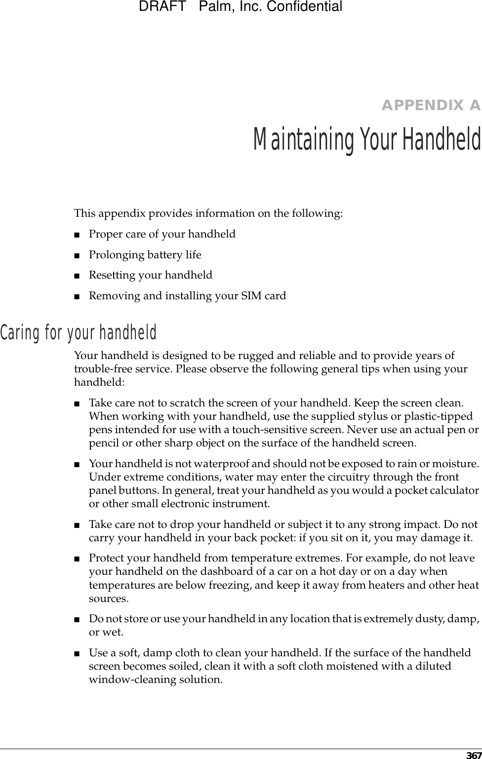 367APPENDIX AMaintaining Your HandheldThis appendix provides information on the following:■Proper care of your handheld■Prolonging battery life■Resetting your handheld■Removing and installing your SIM cardCaring for your handheldYour handheld is designed to be rugged and reliable and to provide years of trouble-free service. Please observe the following general tips when using your handheld:■Take care not to scratch the screen of your handheld. Keep the screen clean. When working with your handheld, use the supplied stylus or plastic-tipped pens intended for use with a touch-sensitive screen. Never use an actual pen or pencil or other sharp object on the surface of the handheld screen.■Your handheld is not waterproof and should not be exposed to rain or moisture. Under extreme conditions, water may enter the circuitry through the front panel buttons. In general, treat your handheld as you would a pocket calculator or other small electronic instrument.■Take care not to drop your handheld or subject it to any strong impact. Do not carry your handheld in your back pocket: if you sit on it, you may damage it.■Protect your handheld from temperature extremes. For example, do not leave your handheld on the dashboard of a car on a hot day or on a day when temperatures are below freezing, and keep it away from heaters and other heat sources.■Do not store or use your handheld in any location that is extremely dusty, damp, or wet.■Use a soft, damp cloth to clean your handheld. If the surface of the handheld screen becomes soiled, clean it with a soft cloth moistened with a diluted window-cleaning solution.DRAFT   Palm, Inc. Confidential