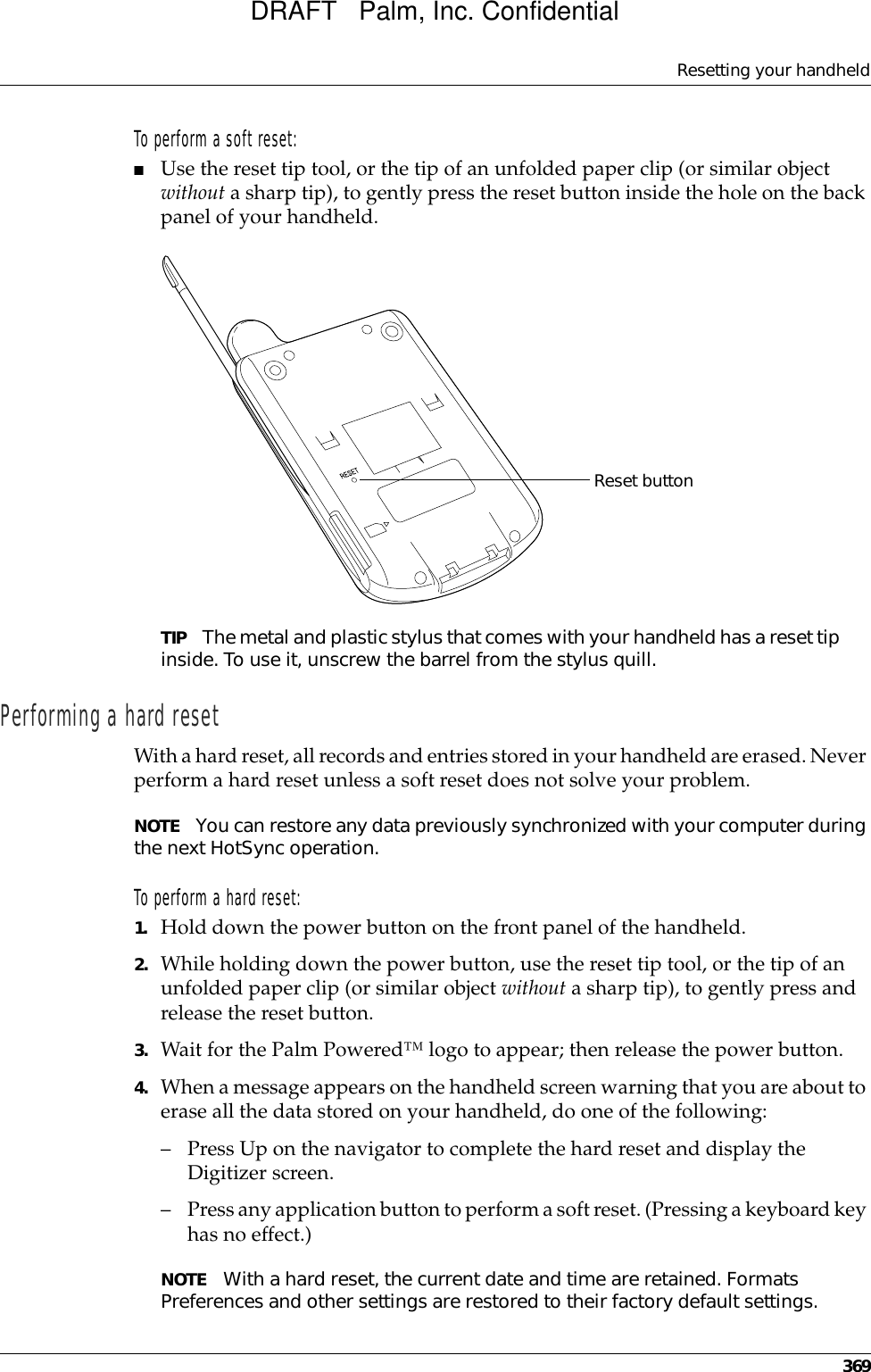 Resetting your handheld369To perform a soft reset:■Use the reset tip tool, or the tip of an unfolded paper clip (or similar object without a sharp tip), to gently press the reset button inside the hole on the back panel of your handheld.TIP The metal and plastic stylus that comes with your handheld has a reset tip inside. To use it, unscrew the barrel from the stylus quill.Performing a hard resetWith a hard reset, all records and entries stored in your handheld are erased. Never perform a hard reset unless a soft reset does not solve your problem. NOTE You can restore any data previously synchronized with your computer during the next HotSync operation.To perform a hard reset:1. Hold down the power button on the front panel of the handheld.2. While holding down the power button, use the reset tip tool, or the tip of an unfolded paper clip (or similar object without a sharp tip), to gently press and release the reset button.3. Wait for the Palm Powered™ logo to appear; then release the power button.4. When a message appears on the handheld screen warning that you are about to erase all the data stored on your handheld, do one of the following:– Press Up on the navigator to complete the hard reset and display the Digitizer screen.– Press any application button to perform a soft reset. (Pressing a keyboard key has no effect.)NOTE With a hard reset, the current date and time are retained. Formats Preferences and other settings are restored to their factory default settings.Reset buttonDRAFT   Palm, Inc. Confidential