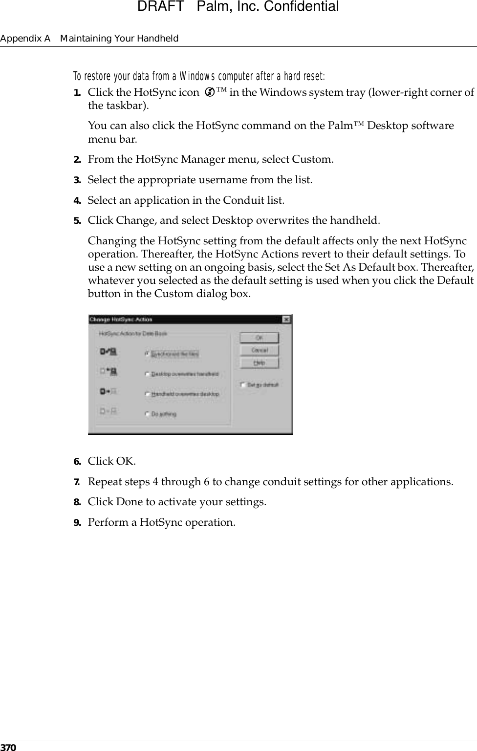 Appendix A Maintaining Your Handheld370To restore your data from a Windows computer after a hard reset:1. Click the HotSync icon  ™ in the Windows system tray (lower-right corner of the taskbar).You can also click the HotSync command on the Palm™ Desktop software menu bar.2. From the HotSync Manager menu, select Custom.3. Select the appropriate username from the list.4. Select an application in the Conduit list.5. Click Change, and select Desktop overwrites the handheld.Changing the HotSync setting from the default affects only the next HotSync operation. Thereafter, the HotSync Actions revert to their default settings. To use a new setting on an ongoing basis, select the Set As Default box. Thereafter, whatever you selected as the default setting is used when you click the Default button in the Custom dialog box.6. Click OK.7. Repeat steps 4 through 6 to change conduit settings for other applications.8. Click Done to activate your settings.9. Perform a HotSync operation.DRAFT   Palm, Inc. Confidential