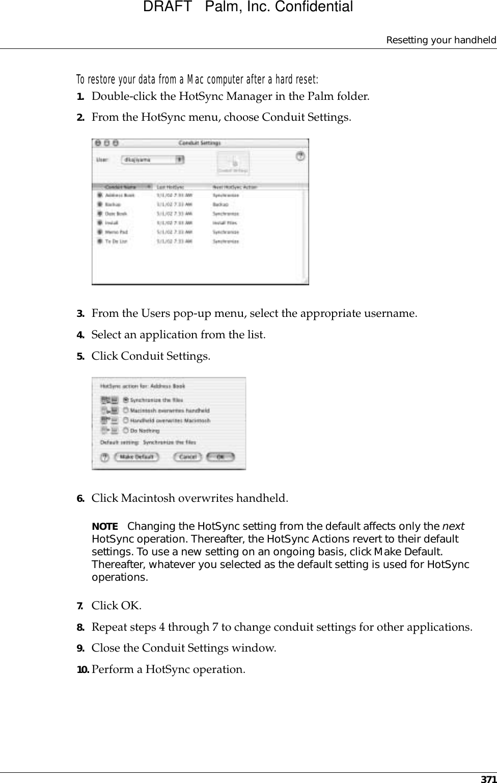 Resetting your handheld371To restore your data from a Mac computer after a hard reset:1. Double-click the HotSync Manager in the Palm folder.2. From the HotSync menu, choose Conduit Settings.3. From the Users pop-up menu, select the appropriate username.4. Select an application from the list.5. Click Conduit Settings.6. Click Macintosh overwrites handheld.NOTE Changing the HotSync setting from the default affects only the next HotSync operation. Thereafter, the HotSync Actions revert to their default settings. To use a new setting on an ongoing basis, click Make Default. Thereafter, whatever you selected as the default setting is used for HotSync operations.7. Click OK.8. Repeat steps 4 through 7 to change conduit settings for other applications.9. Close the Conduit Settings window.10. Perform a HotSync operation.DRAFT   Palm, Inc. Confidential
