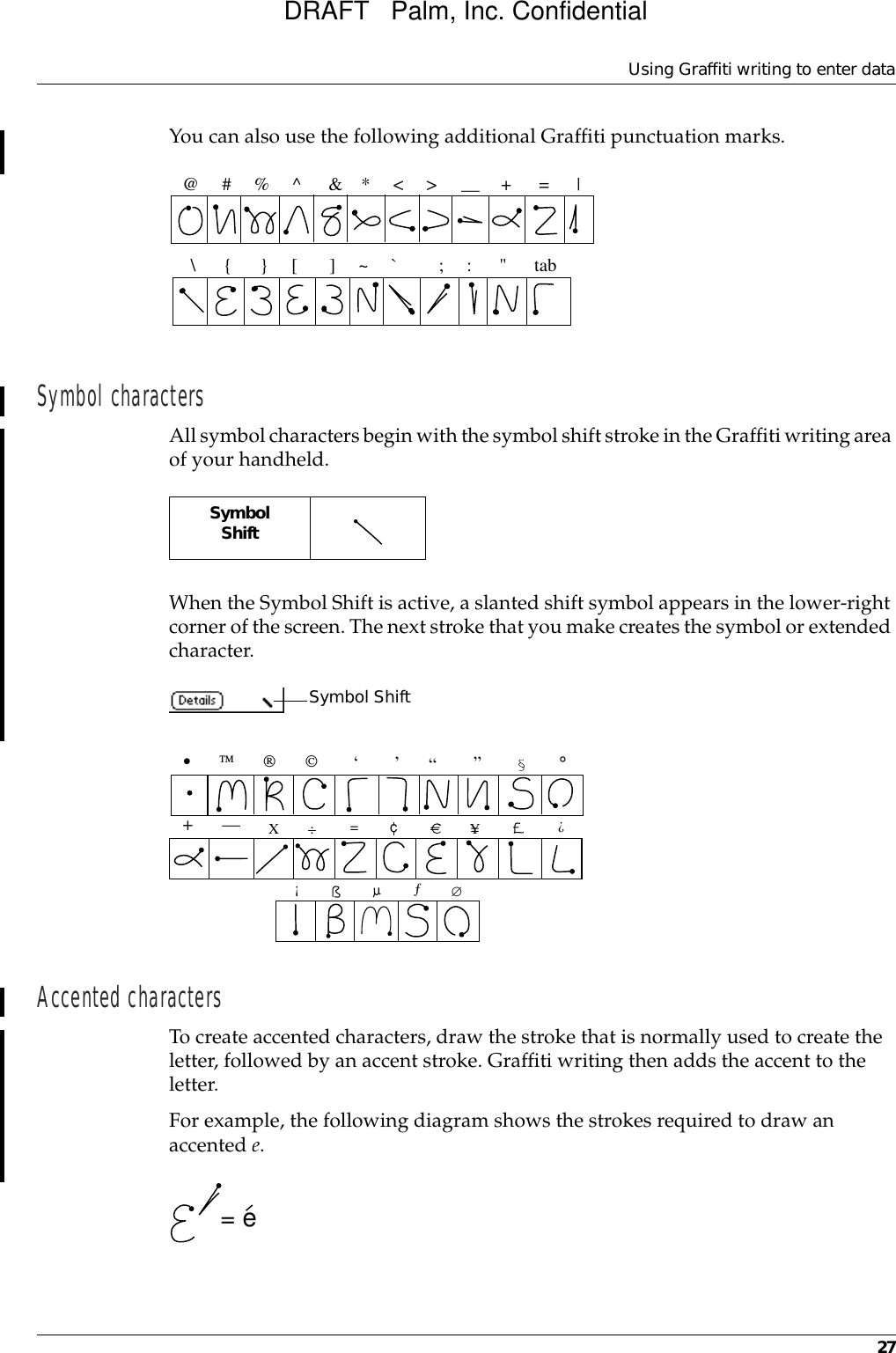 Using Graffiti writing to enter data27You can also use the following additional Graffiti punctuation marks.Symbol charactersAll symbol characters begin with the symbol shift stroke in the Graffiti writing area of your handheld.When the Symbol Shift is active, a slanted shift symbol appears in the lower-right corner of the screen. The next stroke that you make creates the symbol or extended character.Accented charactersTo create accented characters, draw the stroke that is normally used to create the letter, followed by an accent stroke. Graffiti writing then adds the accent to the letter.For example, the following diagram shows the strokes required to draw an accented e.@     #     %     ^      &amp;    *     &lt;     &gt;              +      =      | —\      {      }     [       ]     ~     `         ;     :      &quot;      tabSymbolShift   Symbol Shift•                           ,,,,,°,+—X:==cY?!ƒ∅= eDRAFT   Palm, Inc. Confidential