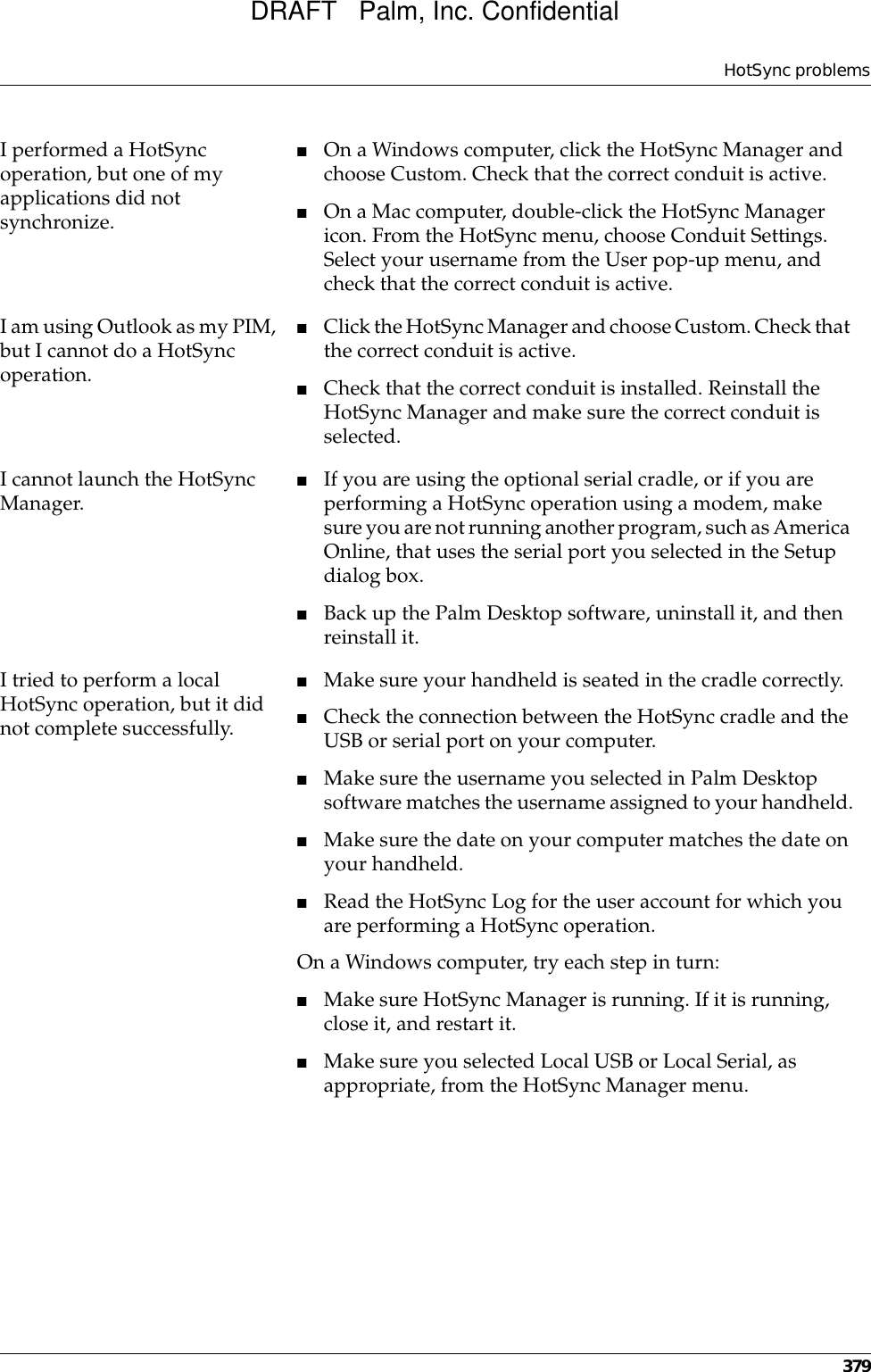 HotSync problems379I performed a HotSync operation, but one of my applications did not synchronize.■On a Windows computer, click the HotSync Manager and choose Custom. Check that the correct conduit is active. ■On a Mac computer, double-click the HotSync Manager icon. From the HotSync menu, choose Conduit Settings. Select your username from the User pop-up menu, and check that the correct conduit is active. I am using Outlook as my PIM, but I cannot do a HotSync operation.■Click the HotSync Manager and choose Custom. Check that the correct conduit is active.■Check that the correct conduit is installed. Reinstall the HotSync Manager and make sure the correct conduit is selected.I cannot launch the HotSync Manager. ■If you are using the optional serial cradle, or if you are performing a HotSync operation using a modem, make sure you are not running another program, such as America Online, that uses the serial port you selected in the Setup dialog box.■Back up the Palm Desktop software, uninstall it, and then reinstall it.I tried to perform a local HotSync operation, but it did not complete successfully.■Make sure your handheld is seated in the cradle correctly.■Check the connection between the HotSync cradle and the USB or serial port on your computer.■Make sure the username you selected in Palm Desktop software matches the username assigned to your handheld.■Make sure the date on your computer matches the date on your handheld. ■Read the HotSync Log for the user account for which you are performing a HotSync operation.On a Windows computer, try each step in turn:■Make sure HotSync Manager is running. If it is running, close it, and restart it. ■Make sure you selected Local USB or Local Serial, as appropriate, from the HotSync Manager menu.DRAFT   Palm, Inc. Confidential