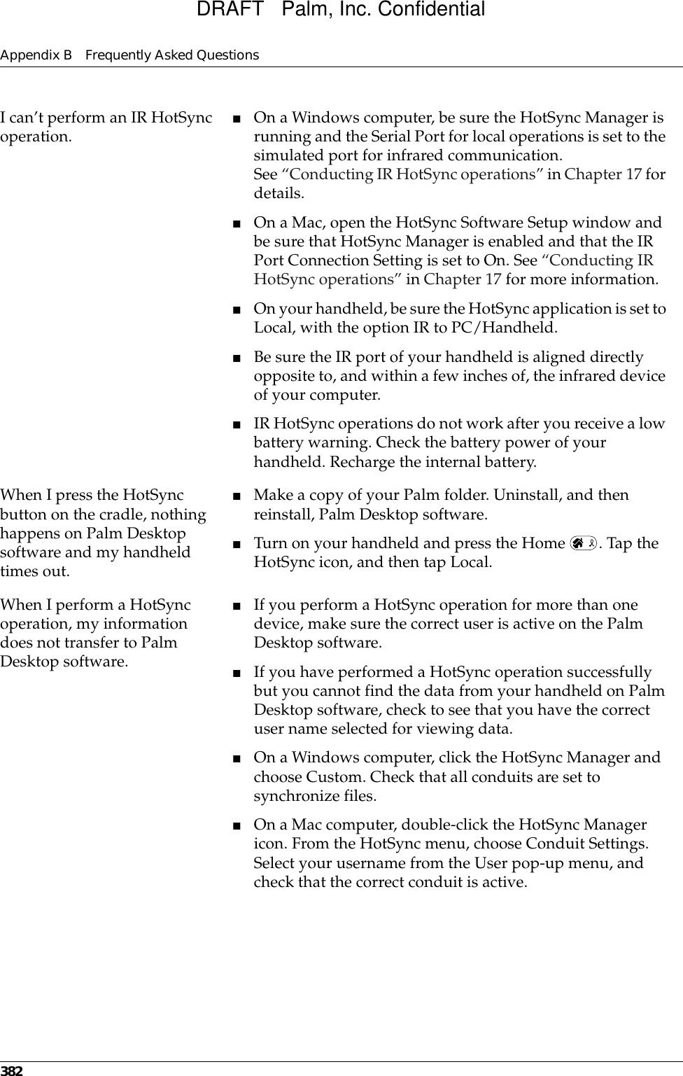 Appendix B Frequently Asked Questions382I can’t perform an IR HotSync operation. ■On a Windows computer, be sure the HotSync Manager is running and the Serial Port for local operations is set to the simulated port for infrared communication. See “Conducting IR HotSync operations” in Chapter 17 for details.■On a Mac, open the HotSync Software Setup window and be sure that HotSync Manager is enabled and that the IR Port Connection Setting is set to On. See “Conducting IR HotSync operations” in Chapter 17 for more information.■On your handheld, be sure the HotSync application is set to Local, with the option IR to PC/Handheld.■Be sure the IR port of your handheld is aligned directly opposite to, and within a few inches of, the infrared device of your computer.■IR HotSync operations do not work after you receive a low battery warning. Check the battery power of your handheld. Recharge the internal battery.When I press the HotSync button on the cradle, nothing happens on Palm Desktop software and my handheld times out.■Make a copy of your Palm folder. Uninstall, and then reinstall, Palm Desktop software.■Turn on your handheld and press the Home  . Tap the HotSync icon, and then tap Local.When I perform a HotSync operation, my information does not transfer to Palm Desktop software.■If you perform a HotSync operation for more than one device, make sure the correct user is active on the Palm Desktop software.■If you have performed a HotSync operation successfully but you cannot find the data from your handheld on Palm Desktop software, check to see that you have the correct user name selected for viewing data.■On a Windows computer, click the HotSync Manager and choose Custom. Check that all conduits are set to synchronize files.■On a Mac computer, double-click the HotSync Manager icon. From the HotSync menu, choose Conduit Settings. Select your username from the User pop-up menu, and check that the correct conduit is active. DRAFT   Palm, Inc. Confidential