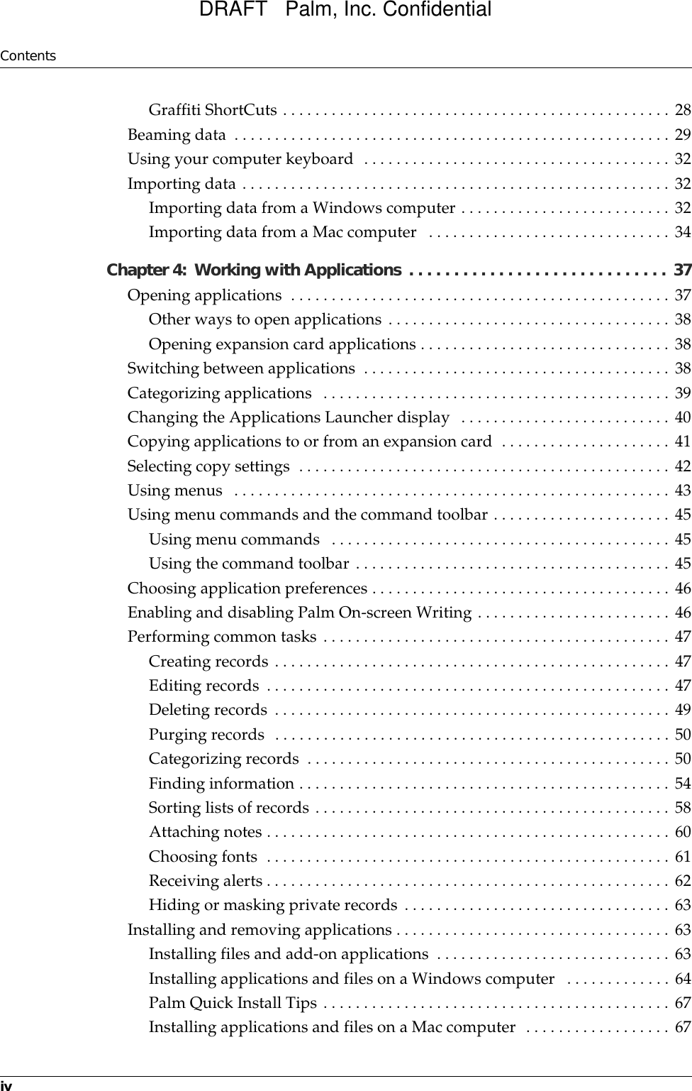 ContentsivGraffiti ShortCuts . . . . . . . . . . . . . . . . . . . . . . . . . . . . . . . . . . . . . . . . . . . . . . . . 28Beaming data  . . . . . . . . . . . . . . . . . . . . . . . . . . . . . . . . . . . . . . . . . . . . . . . . . . . . . . 29Using your computer keyboard  . . . . . . . . . . . . . . . . . . . . . . . . . . . . . . . . . . . . . . 32Importing data . . . . . . . . . . . . . . . . . . . . . . . . . . . . . . . . . . . . . . . . . . . . . . . . . . . . . 32Importing data from a Windows computer . . . . . . . . . . . . . . . . . . . . . . . . . . 32Importing data from a Mac computer   . . . . . . . . . . . . . . . . . . . . . . . . . . . . . . 34Chapter 4: Working with Applications . . . . . . . . . . . . . . . . . . . . . . . . . . . . .  37Opening applications  . . . . . . . . . . . . . . . . . . . . . . . . . . . . . . . . . . . . . . . . . . . . . . . 37Other ways to open applications . . . . . . . . . . . . . . . . . . . . . . . . . . . . . . . . . . . 38Opening expansion card applications . . . . . . . . . . . . . . . . . . . . . . . . . . . . . . . 38Switching between applications  . . . . . . . . . . . . . . . . . . . . . . . . . . . . . . . . . . . . . . 38Categorizing applications  . . . . . . . . . . . . . . . . . . . . . . . . . . . . . . . . . . . . . . . . . . . 39Changing the Applications Launcher display  . . . . . . . . . . . . . . . . . . . . . . . . . . 40Copying applications to or from an expansion card  . . . . . . . . . . . . . . . . . . . . . 41Selecting copy settings  . . . . . . . . . . . . . . . . . . . . . . . . . . . . . . . . . . . . . . . . . . . . . . 42Using menus   . . . . . . . . . . . . . . . . . . . . . . . . . . . . . . . . . . . . . . . . . . . . . . . . . . . . . . 43Using menu commands and the command toolbar . . . . . . . . . . . . . . . . . . . . . . 45Using menu commands   . . . . . . . . . . . . . . . . . . . . . . . . . . . . . . . . . . . . . . . . . . 45Using the command toolbar . . . . . . . . . . . . . . . . . . . . . . . . . . . . . . . . . . . . . . . 45Choosing application preferences . . . . . . . . . . . . . . . . . . . . . . . . . . . . . . . . . . . . . 46Enabling and disabling Palm On-screen Writing . . . . . . . . . . . . . . . . . . . . . . . . 46Performing common tasks . . . . . . . . . . . . . . . . . . . . . . . . . . . . . . . . . . . . . . . . . . . 47Creating records . . . . . . . . . . . . . . . . . . . . . . . . . . . . . . . . . . . . . . . . . . . . . . . . . 47Editing records . . . . . . . . . . . . . . . . . . . . . . . . . . . . . . . . . . . . . . . . . . . . . . . . . . 47Deleting records . . . . . . . . . . . . . . . . . . . . . . . . . . . . . . . . . . . . . . . . . . . . . . . . . 49Purging records  . . . . . . . . . . . . . . . . . . . . . . . . . . . . . . . . . . . . . . . . . . . . . . . . . 50Categorizing records  . . . . . . . . . . . . . . . . . . . . . . . . . . . . . . . . . . . . . . . . . . . . . 50Finding information . . . . . . . . . . . . . . . . . . . . . . . . . . . . . . . . . . . . . . . . . . . . . . 54Sorting lists of records . . . . . . . . . . . . . . . . . . . . . . . . . . . . . . . . . . . . . . . . . . . . 58Attaching notes . . . . . . . . . . . . . . . . . . . . . . . . . . . . . . . . . . . . . . . . . . . . . . . . . . 60Choosing fonts  . . . . . . . . . . . . . . . . . . . . . . . . . . . . . . . . . . . . . . . . . . . . . . . . . . 61Receiving alerts . . . . . . . . . . . . . . . . . . . . . . . . . . . . . . . . . . . . . . . . . . . . . . . . . . 62Hiding or masking private records . . . . . . . . . . . . . . . . . . . . . . . . . . . . . . . . . 63Installing and removing applications . . . . . . . . . . . . . . . . . . . . . . . . . . . . . . . . . . 63Installing files and add-on applications  . . . . . . . . . . . . . . . . . . . . . . . . . . . . . 63Installing applications and files on a Windows computer   . . . . . . . . . . . . . 64Palm Quick Install Tips . . . . . . . . . . . . . . . . . . . . . . . . . . . . . . . . . . . . . . . . . . . 67Installing applications and files on a Mac computer  . . . . . . . . . . . . . . . . . . 67DRAFT   Palm, Inc. Confidential