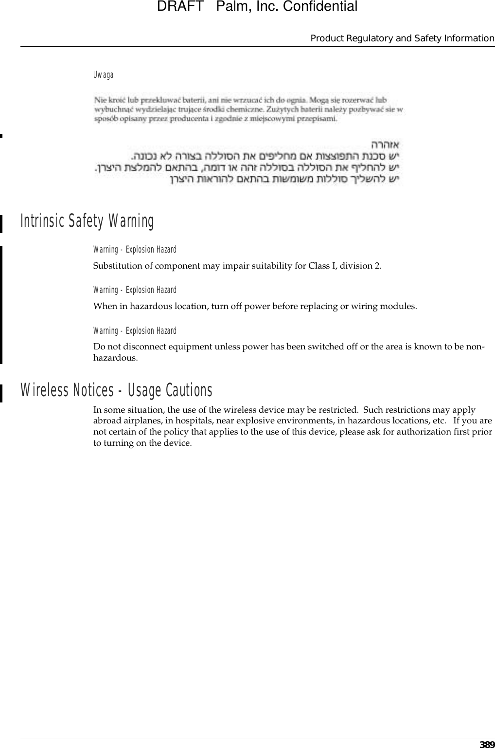 Product Regulatory and Safety Information389UwagaIntrinsic Safety WarningWarning - Explosion HazardSubstitution of component may impair suitability for Class I, division 2.Warning - Explosion HazardWhen in hazardous location, turn off power before replacing or wiring modules.Warning - Explosion HazardDo not disconnect equipment unless power has been switched off or the area is known to be non-hazardous.Wireless Notices - Usage CautionsIn some situation, the use of the wireless device may be restricted.  Such restrictions may apply abroad airplanes, in hospitals, near explosive environments, in hazardous locations, etc.   If you are not certain of the policy that applies to the use of this device, please ask for authorization first prior to turning on the device.DRAFT   Palm, Inc. Confidential