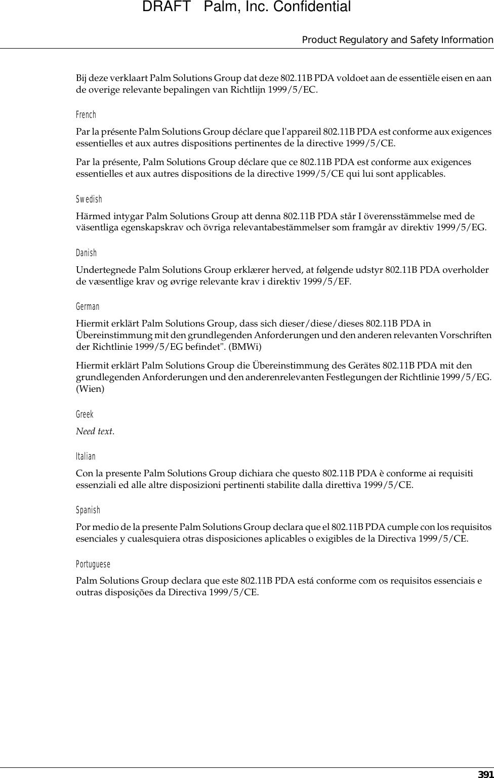 Product Regulatory and Safety Information391Bij deze verklaart Palm Solutions Group dat deze 802.11B PDA voldoet aan de essentiële eisen en aan de overige relevante bepalingen van Richtlijn 1999/5/EC.FrenchPar la présente Palm Solutions Group déclare que l&apos;appareil 802.11B PDA est conforme aux exigences essentielles et aux autres dispositions pertinentes de la directive 1999/5/CE.Par la présente, Palm Solutions Group déclare que ce 802.11B PDA est conforme aux exigences essentielles et aux autres dispositions de la directive 1999/5/CE qui lui sont applicables.SwedishHärmed intygar Palm Solutions Group att denna 802.11B PDA står I överensstämmelse med de väsentliga egenskapskrav och övriga relevantabestämmelser som framgår av direktiv 1999/5/EG.DanishUndertegnede Palm Solutions Group erklærer herved, at følgende udstyr 802.11B PDA overholder de væsentlige krav og øvrige relevante krav i direktiv 1999/5/EF.GermanHiermit erklärt Palm Solutions Group, dass sich dieser/diese/dieses 802.11B PDA in Übereinstimmung mit den grundlegenden Anforderungen und den anderen relevanten Vorschriften der Richtlinie 1999/5/EG befindet&quot;. (BMWi)Hiermit erklärt Palm Solutions Group die Übereinstimmung des Gerätes 802.11B PDA mit den grundlegenden Anforderungen und den anderenrelevanten Festlegungen der Richtlinie 1999/5/EG. (Wien)GreekNeed text.ItalianCon la presente Palm Solutions Group dichiara che questo 802.11B PDA è conforme ai requisiti essenziali ed alle altre disposizioni pertinenti stabilite dalla direttiva 1999/5/CE.SpanishPor medio de la presente Palm Solutions Group declara que el 802.11B PDA cumple con los requisitos esenciales y cualesquiera otras disposiciones aplicables o exigibles de la Directiva 1999/5/CE.PortuguesePalm Solutions Group declara que este 802.11B PDA está conforme com os requisitos essenciais e outras disposições da Directiva 1999/5/CE.DRAFT   Palm, Inc. Confidential