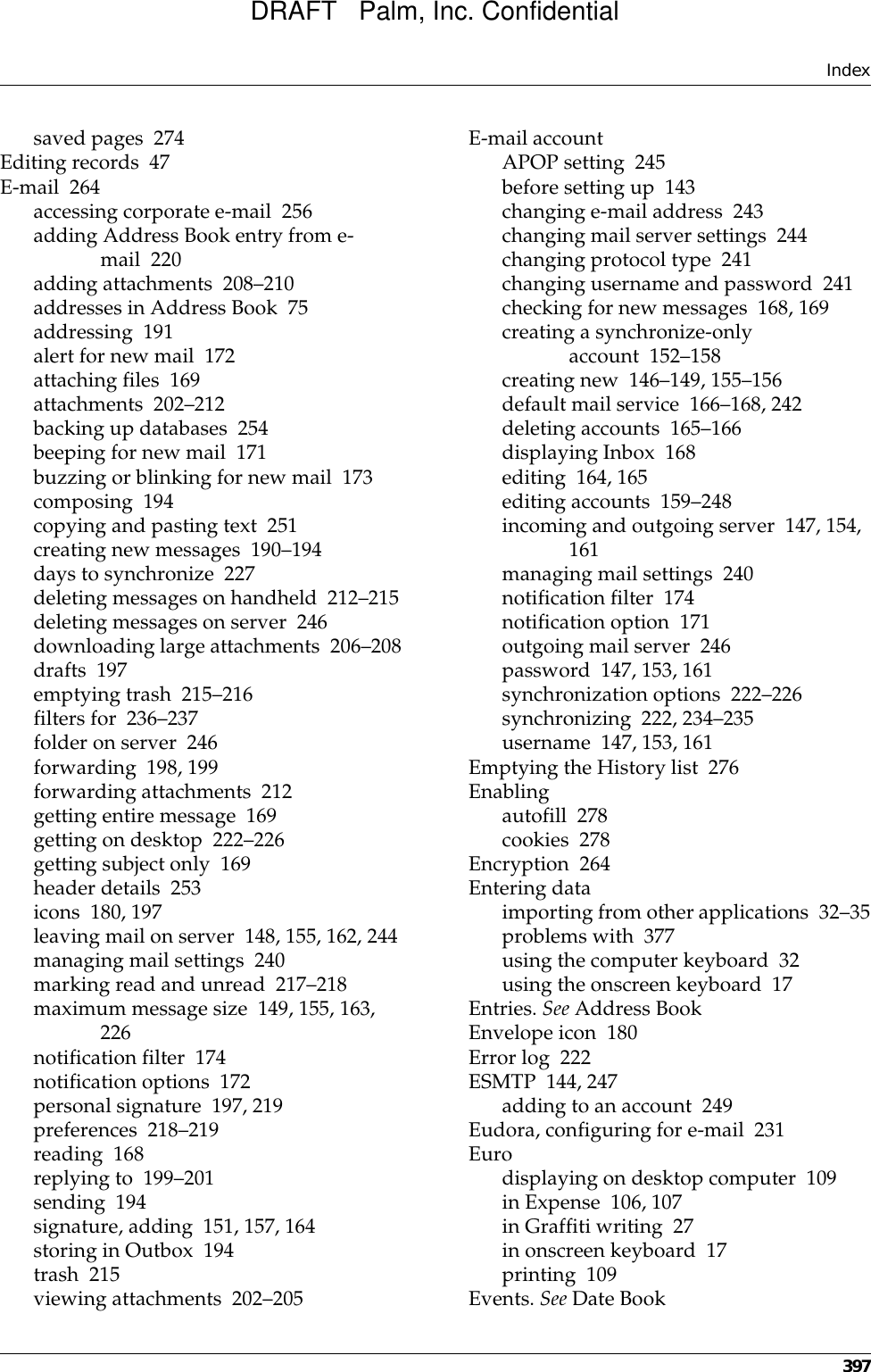 Index397saved pages 274Editing records 47E-mail 264accessing corporate e-mail 256adding Address Book entry from e-mail 220adding attachments 208–210addresses in Address Book 75addressing 191alert for new mail 172attaching files 169attachments 202–212backing up databases 254beeping for new mail 171buzzing or blinking for new mail 173composing 194copying and pasting text 251creating new messages 190–194days to synchronize 227deleting messages on handheld 212–215deleting messages on server 246downloading large attachments 206–208drafts 197emptying trash 215–216filters for 236–237folder on server 246forwarding 198, 199forwarding attachments 212getting entire message 169getting on desktop 222–226getting subject only 169header details 253icons 180, 197leaving mail on server 148, 155, 162, 244managing mail settings 240marking read and unread 217–218maximum message size 149, 155, 163, 226notification filter 174notification options 172personal signature 197, 219preferences 218–219reading 168replying to 199–201sending 194signature, adding 151, 157, 164storing in Outbox 194trash 215viewing attachments 202–205E-mail accountAPOP setting 245before setting up 143changing e-mail address 243changing mail server settings 244changing protocol type 241changing username and password 241checking for new messages 168, 169creating a synchronize-only account 152–158creating new 146–149, 155–156default mail service 166–168, 242deleting accounts 165–166displaying Inbox 168editing 164, 165editing accounts 159–248incoming and outgoing server 147, 154, 161managing mail settings 240notification filter 174notification option 171outgoing mail server 246password 147, 153, 161synchronization options 222–226synchronizing 222, 234–235username 147, 153, 161Emptying the History list 276Enablingautofill 278cookies 278Encryption 264Entering dataimporting from other applications 32–35problems with 377using the computer keyboard 32using the onscreen keyboard 17Entries. See Address BookEnvelope icon 180Error log 222ESMTP 144, 247adding to an account 249Eudora, configuring for e-mail 231Eurodisplaying on desktop computer 109in Expense 106, 107in Graffiti writing 27in onscreen keyboard 17printing 109Events. See Date BookDRAFT   Palm, Inc. Confidential