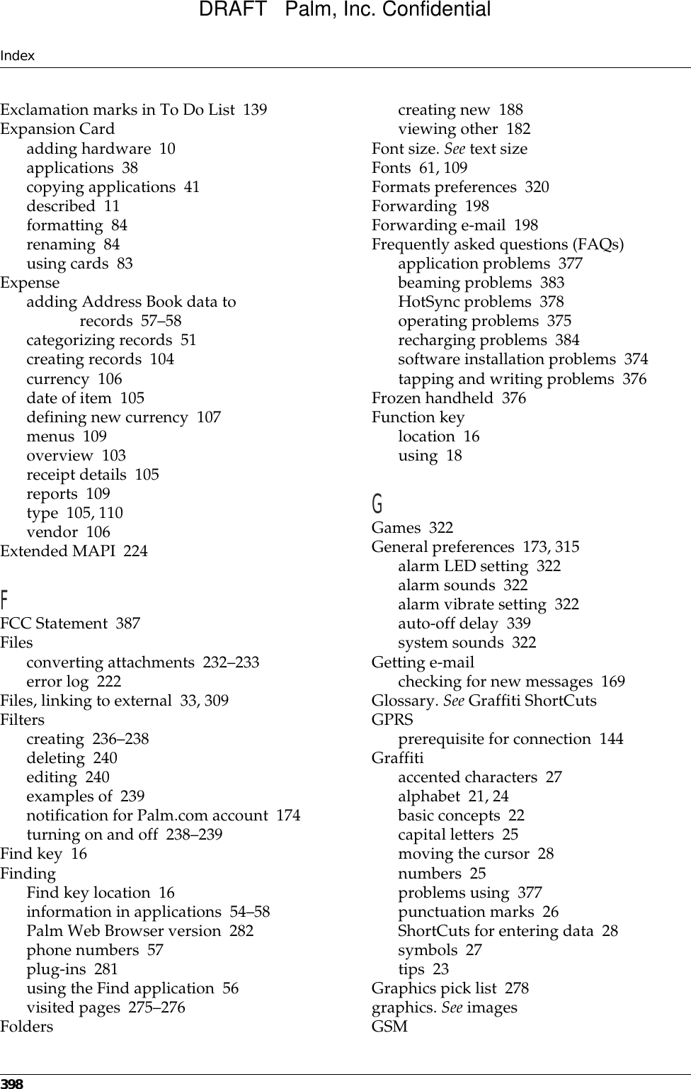 Index398Exclamation marks in To Do List 139Expansion Cardadding hardware 10applications 38copying applications 41described 11formatting 84renaming 84using cards 83Expenseadding Address Book data to records 57–58categorizing records 51creating records 104currency 106date of item 105defining new currency 107menus 109overview 103receipt details 105reports 109type 105, 110vendor 106Extended MAPI 224FFCC Statement 387Filesconverting attachments 232–233error log 222Files, linking to external 33, 309Filterscreating 236–238deleting 240editing 240examples of 239notification for Palm.com account 174turning on and off 238–239Find key 16FindingFind key location 16information in applications 54–58Palm Web Browser version 282phone numbers 57plug-ins 281using the Find application 56visited pages 275–276Folderscreating new 188viewing other 182Font size. See text sizeFonts 61, 109Formats preferences 320Forwarding 198Forwarding e-mail 198Frequently asked questions (FAQs)application problems 377beaming problems 383HotSync problems 378operating problems 375recharging problems 384software installation problems 374tapping and writing problems 376Frozen handheld 376Function keylocation 16using 18GGames 322General preferences 173, 315alarm LED setting 322alarm sounds 322alarm vibrate setting 322auto-off delay 339system sounds 322Getting e-mailchecking for new messages 169Glossary. See Graffiti ShortCutsGPRSprerequisite for connection 144Graffitiaccented characters 27alphabet 21, 24basic concepts 22capital letters 25moving the cursor 28numbers 25problems using 377punctuation marks 26ShortCuts for entering data 28symbols 27tips 23Graphics pick list 278graphics. See imagesGSMDRAFT   Palm, Inc. Confidential