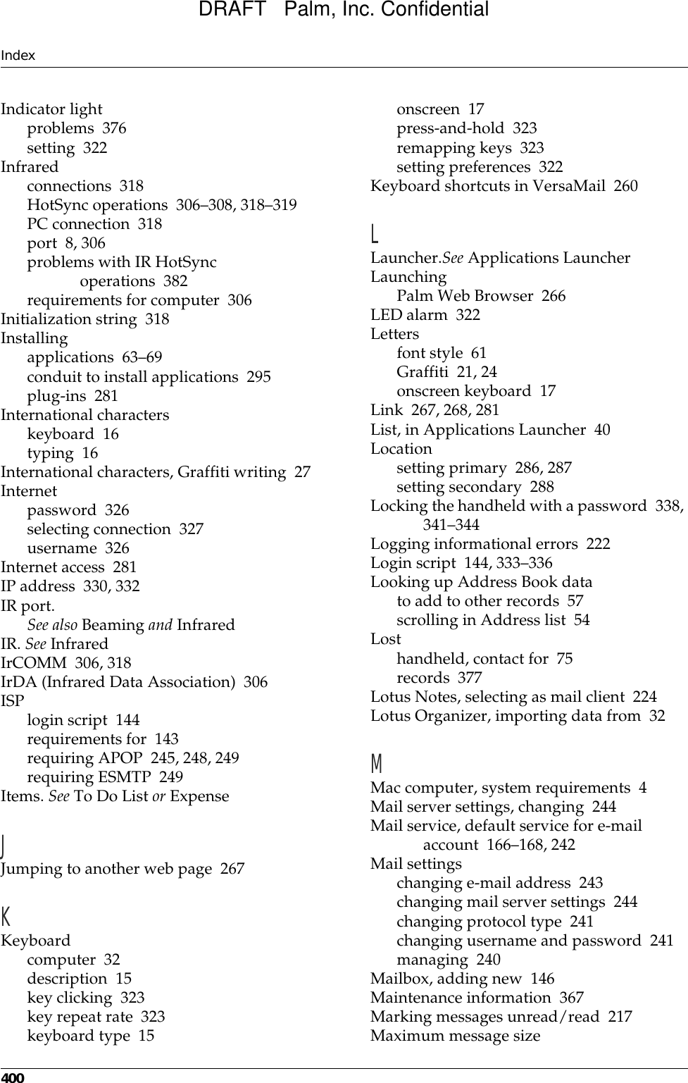 Index400Indicator lightproblems 376setting 322Infraredconnections 318HotSync operations 306–308, 318–319PC connection 318port 8, 306problems with IR HotSync operations 382requirements for computer 306Initialization string 318Installingapplications 63–69conduit to install applications 295plug-ins 281International characterskeyboard 16typing 16International characters, Graffiti writing 27Internetpassword 326selecting connection 327username 326Internet access 281IP address 330, 332IR port.See also Beaming and InfraredIR. See InfraredIrCOMM 306, 318IrDA (Infrared Data Association) 306ISPlogin script 144requirements for 143requiring APOP 245, 248, 249requiring ESMTP 249Items. See To Do List or ExpenseJJumping to another web page 267KKeyboardcomputer 32description 15key clicking 323key repeat rate 323keyboard type 15onscreen 17press-and-hold 323remapping keys 323setting preferences 322Keyboard shortcuts in VersaMail 260LLauncher.See Applications LauncherLaunchingPalm Web Browser 266LED alarm 322Lettersfont style 61Graffiti 21, 24onscreen keyboard 17Link 267, 268, 281List, in Applications Launcher 40Locationsetting primary 286, 287setting secondary 288Locking the handheld with a password 338, 341–344Logging informational errors 222Login script 144, 333–336Looking up Address Book datato add to other records 57scrolling in Address list 54Losthandheld, contact for 75records 377Lotus Notes, selecting as mail client 224Lotus Organizer, importing data from 32MMac computer, system requirements 4Mail server settings, changing 244Mail service, default service for e-mail account 166–168, 242Mail settingschanging e-mail address 243changing mail server settings 244changing protocol type 241changing username and password 241managing 240Mailbox, adding new 146Maintenance information 367Marking messages unread/read 217Maximum message sizeDRAFT   Palm, Inc. Confidential