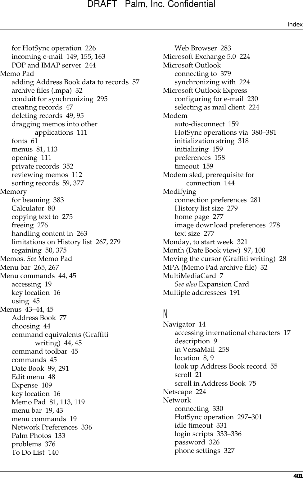 Index401for HotSync operation 226incoming e-mail 149, 155, 163POP and IMAP server 244Memo Padadding Address Book data to records 57archive files (.mpa) 32conduit for synchronizing 295creating records 47deleting records 49, 95dragging memos into other applications 111fonts 61menus 81, 113opening 111private records 352reviewing memos 112sorting records 59, 377Memoryfor beaming 383Calculator 80copying text to 275freeing 276handling content in 263limitations on History list 267, 279regaining 50, 375Memos. See Memo PadMenu bar 265, 267Menu commands 44, 45accessing 19key location 16using 45Menus 43–44, 45Address Book 77choosing 44command equivalents (Graffiti writing) 44, 45command toolbar 45commands 45Date Book 99, 291Edit menu 48Expense 109key location 16Memo Pad 81, 113, 119menu bar 19, 43menu commands 19Network Preferences 336Palm Photos 133problems 376To Do List 140Web Browser 283Microsoft Exchange 5.0 224Microsoft Outlookconnecting to 379synchronizing with 224Microsoft Outlook Expressconfiguring for e-mail 230selecting as mail client 224Modemauto-disconnect 159HotSync operations via 380–381initialization string 318initializing 159preferences 158timeout 159Modem sled, prerequisite for connection 144Modifyingconnection preferences 281History list size 279home page 277image download preferences 278text size 277Monday, to start week 321Month (Date Book view) 97, 100Moving the cursor (Graffiti writing) 28MPA (Memo Pad archive file) 32MultiMediaCard 7See also Expansion CardMultiple addressees 191NNavigator 14accessing international characters 17description 9in VersaMail 258location 8, 9look up Address Book record 55scroll 21scroll in Address Book 75Netscape 224Networkconnecting 330HotSync operation 297–301idle timeout 331login scripts 333–336password 326phone settings 327DRAFT   Palm, Inc. Confidential
