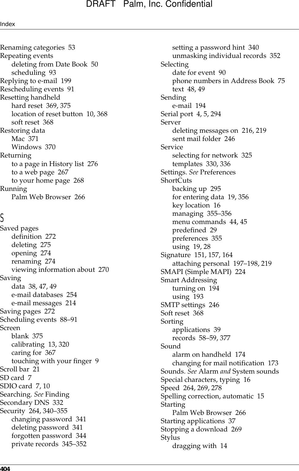 Index404Renaming categories 53Repeating eventsdeleting from Date Book 50scheduling 93Replying to e-mail 199Rescheduling events 91Resetting handheldhard reset 369, 375location of reset button 10, 368soft reset 368Restoring dataMac 371Windows 370Returningto a page in History list 276to a web page 267to your home page 268RunningPalm Web Browser 266SSaved pagesdefinition 272deleting 275opening 274renaming 274viewing information about 270Savingdata 38, 47, 49e-mail databases 254e-mail messages 214Saving pages 272Scheduling events 88–91Screenblank 375calibrating 13, 320caring for 367touching with your finger 9Scroll bar 21SD card 7SDIO card 7, 10Searching. See FindingSecondary DNS 332Security 264, 340–355changing password 341deleting password 341forgotten password 344private records 345–352setting a password hint 340unmasking individual records 352Selectingdate for event 90phone numbers in Address Book 75text 48, 49Sendinge-mail 194Serial port 4, 5, 294Serverdeleting messages on 216, 219sent mail folder 246Serviceselecting for network 325templates 330, 336Settings. See PreferencesShortCutsbacking up 295for entering data 19, 356key location 16managing 355–356menu commands 44, 45predefined 29preferences 355using 19, 28Signature 151, 157, 164attaching personal 197–198, 219SMAPI (Simple MAPI) 224Smart Addressingturning on 194using 193SMTP settings 246Soft reset 368Sortingapplications 39records 58–59, 377Soundalarm on handheld 174changing for mail notification 173Sounds. See Alarm and System soundsSpecial characters, typing 16Speed 264, 269, 278Spelling correction, automatic 15StartingPalm Web Browser 266Starting applications 37Stopping a download 269Stylusdragging with 14DRAFT   Palm, Inc. Confidential