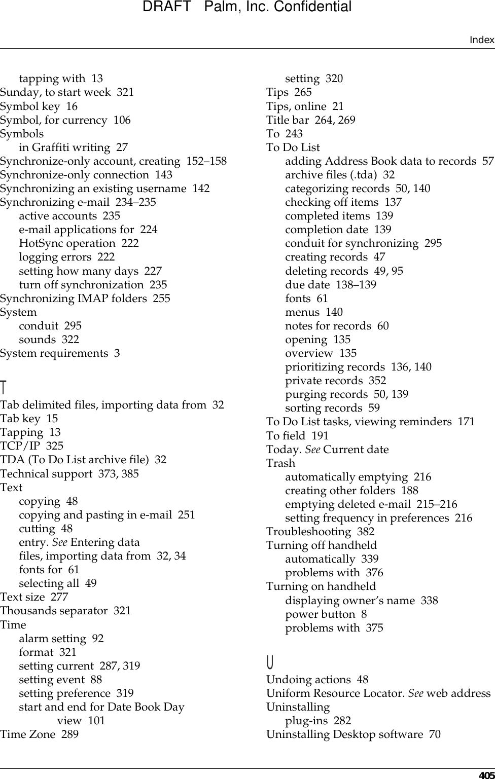 Index405tapping with 13Sunday, to start week 321Symbol key 16Symbol, for currency 106Symbolsin Graffiti writing 27Synchronize-only account, creating 152–158Synchronize-only connection 143Synchronizing an existing username 142Synchronizing e-mail 234–235active accounts 235e-mail applications for 224HotSync operation 222logging errors 222setting how many days 227turn off synchronization 235Synchronizing IMAP folders 255Systemconduit 295sounds 322System requirements 3TTab delimited files, importing data from 32Tab key 15Tapping 13TCP/IP 325TDA (To Do List archive file) 32Technical support 373, 385Textcopying 48copying and pasting in e-mail 251cutting 48entry. See Entering datafiles, importing data from 32, 34fonts for 61selecting all 49Text size 277Thousands separator 321Timealarm setting 92format 321setting current 287, 319setting event 88setting preference 319start and end for Date Book Day view 101Time Zone 289setting 320Tips 265Tips, online 21Title bar 264, 269To 243To Do Listadding Address Book data to records 57archive files (.tda) 32categorizing records 50, 140checking off items 137completed items 139completion date 139conduit for synchronizing 295creating records 47deleting records 49, 95due date 138–139fonts 61menus 140notes for records 60opening 135overview 135prioritizing records 136, 140private records 352purging records 50, 139sorting records 59To Do List tasks, viewing reminders 171To field 191Today. See Current dateTrashautomatically emptying 216creating other folders 188emptying deleted e-mail 215–216setting frequency in preferences 216Troubleshooting 382Turning off handheldautomatically 339problems with 376Turning on handhelddisplaying owner’s name 338power button 8problems with 375UUndoing actions 48Uniform Resource Locator. See web addressUninstallingplug-ins 282Uninstalling Desktop software 70DRAFT   Palm, Inc. Confidential