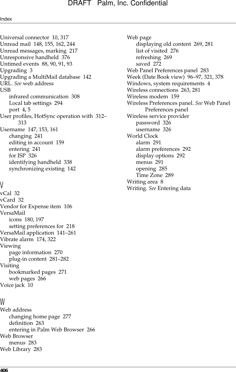 Index406Universal connector 10, 317Unread mail 148, 155, 162, 244Unread messages, marking 217Unresponsive handheld 376Untimed events 88, 90, 91, 93Upgrading 3Upgrading a MultiMail database 142URL. See web addressUSBinfrared communication 308Local tab settings 294port 4, 5User profiles, HotSync operation with 312–313Username 147, 153, 161changing 241editing in account 159entering 241for ISP 326identifying handheld 338synchronizing existing 142VvCal 32vCard 32Vendor for Expense item 106VersaMailicons 180, 197setting preferences for 218VersaMail application 141–261Vibrate alarm 174, 322Viewingpage information 270plug-in content 281–282Visitingbookmarked pages 271web pages 266Voice jack 10WWeb addresschanging home page 277definition 263entering in Palm Web Browser 266Web Browsermenus 283Web Library 283Web pagedisplaying old content 269, 281list of visited 276refreshing 269saved 272Web Panel Preferences panel 283Week (Date Book view) 96–97, 321, 378Windows, system requirements 4Wireless connections 263, 281Wireless modem 159Wireless Preferences panel. See Web Panel Preferences panelWireless service providerpassword 326username 326World Clockalarm 291alarm preferences 292display options 292menus 291opening 285Time Zone 289Writing area 8Writing. See Entering dataDRAFT   Palm, Inc. Confidential