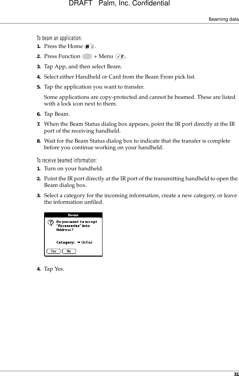 Beaming data31To beam an application:1. Press the Home  .2. Press Function   + Menu  .3. Tap App, and then select Beam.4. Select either Handheld or Card from the Beam From pick list.5. Tap the application you want to transfer.Some applications are copy-protected and cannot be beamed. These are listed with a lock icon next to them.6. Tap Beam.7. When the Beam Status dialog box appears, point the IR port directly at the IR port of the receiving handheld.8. Wait for the Beam Status dialog box to indicate that the transfer is complete before you continue working on your handheld.To receive beamed information:1. Turn on your handheld.2. Point the IR port directly at the IR port of the transmitting handheld to open the Beam dialog box.3. Select a category for the incoming information, create a new category, or leave the information unfiled.4. Tap Yes. DRAFT   Palm, Inc. Confidential