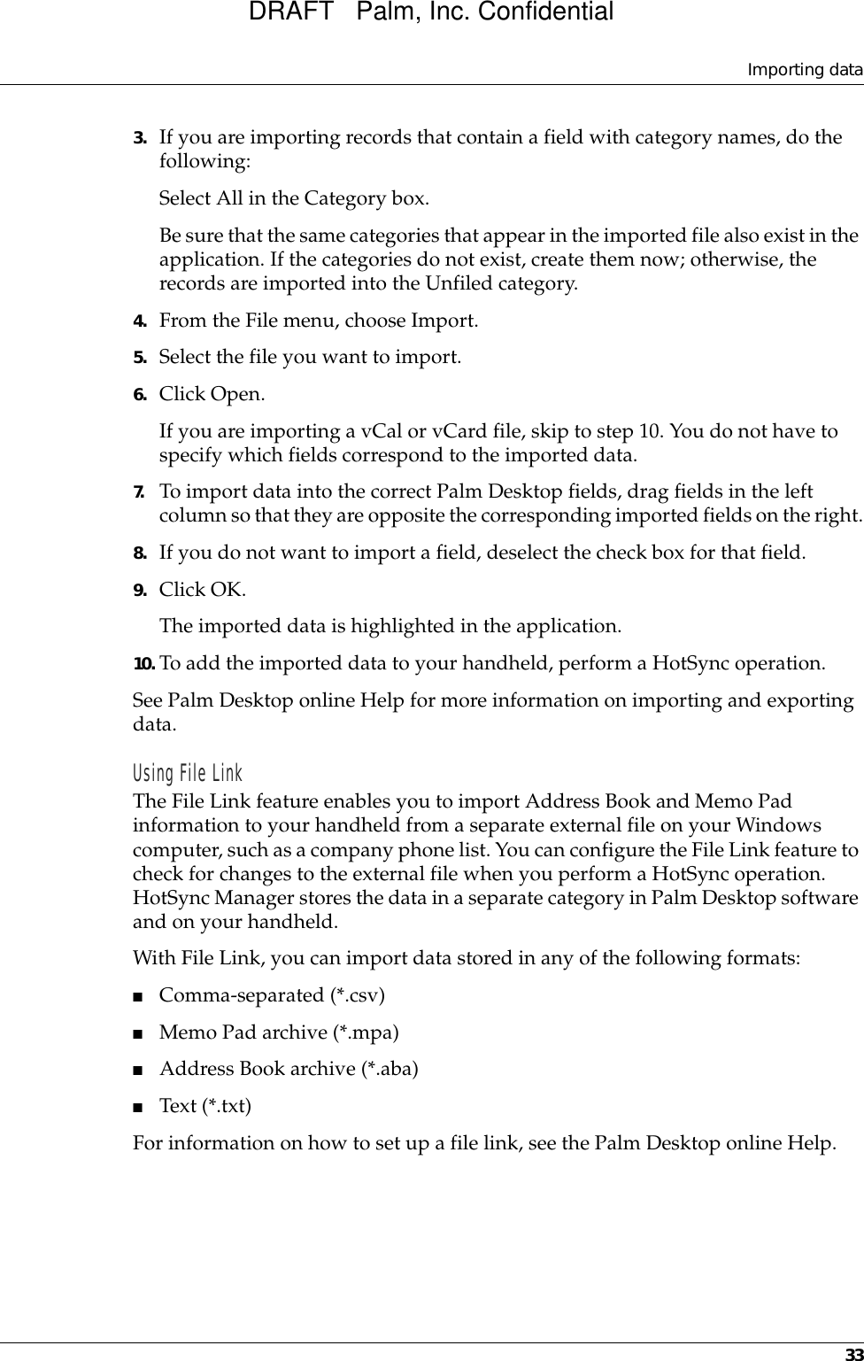 Importing data333. If you are importing records that contain a field with category names, do the following:Select All in the Category box.Be sure that the same categories that appear in the imported file also exist in the application. If the categories do not exist, create them now; otherwise, the records are imported into the Unfiled category.4. From the File menu, choose Import.5. Select the file you want to import.6. Click Open.If you are importing a vCal or vCard file, skip to step 10. You do not have to specify which fields correspond to the imported data.7. To import data into the correct Palm Desktop fields, drag fields in the left column so that they are opposite the corresponding imported fields on the right.8. If you do not want to import a field, deselect the check box for that field.9. Click OK.The imported data is highlighted in the application.10. To add the imported data to your handheld, perform a HotSync operation.See Palm Desktop online Help for more information on importing and exporting data.Using File LinkThe File Link feature enables you to import Address Book and Memo Pad information to your handheld from a separate external file on your Windows computer, such as a company phone list. You can configure the File Link feature to check for changes to the external file when you perform a HotSync operation. HotSync Manager stores the data in a separate category in Palm Desktop software and on your handheld. With File Link, you can import data stored in any of the following formats:■Comma-separated (*.csv)■Memo Pad archive (*.mpa)■Address Book archive (*.aba)■Text (*.txt)For information on how to set up a file link, see the Palm Desktop online Help.DRAFT   Palm, Inc. Confidential