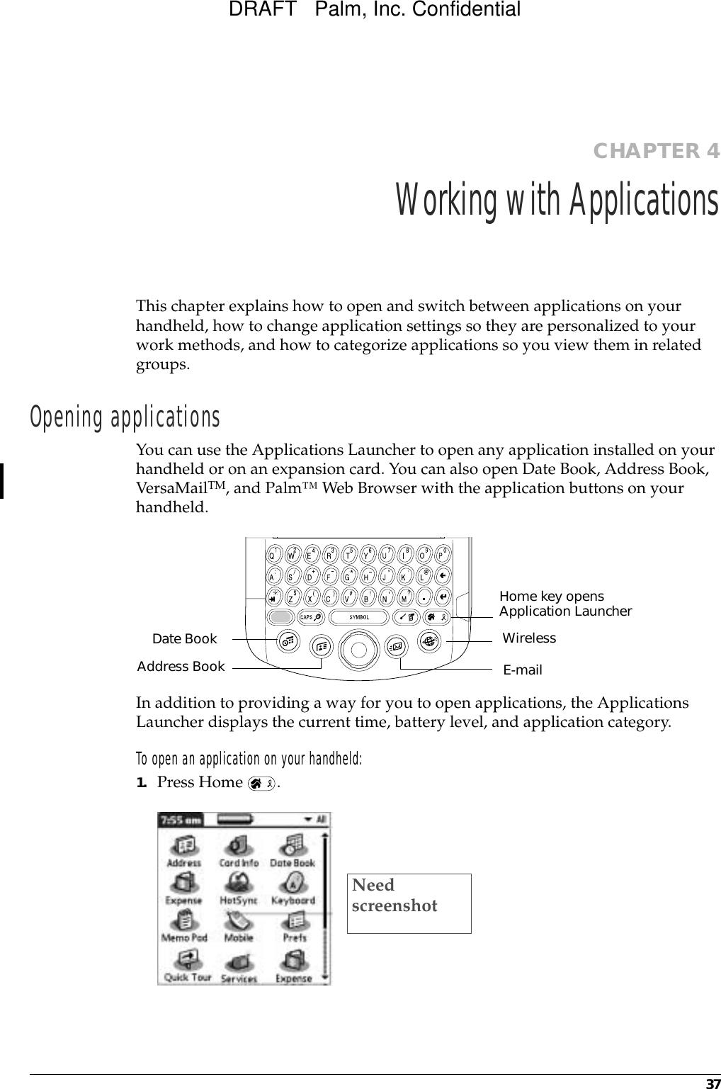 37CHAPTER 4Working with ApplicationsThis chapter explains how to open and switch between applications on your handheld, how to change application settings so they are personalized to your work methods, and how to categorize applications so you view them in related groups.Opening applicationsYou can use the Applications Launcher to open any application installed on your handheld or on an expansion card. You can also open Date Book, Address Book, VersaMailTM, and Palm™ Web Browser with the application buttons on your handheld.In addition to providing a way for you to open applications, the Applications Launcher displays the current time, battery level, and application category. To open an application on your handheld:1. Press Home  . Home key opens Application LauncherAddress BookDate BookE-mailWirelessNeed screenshotDRAFT   Palm, Inc. Confidential