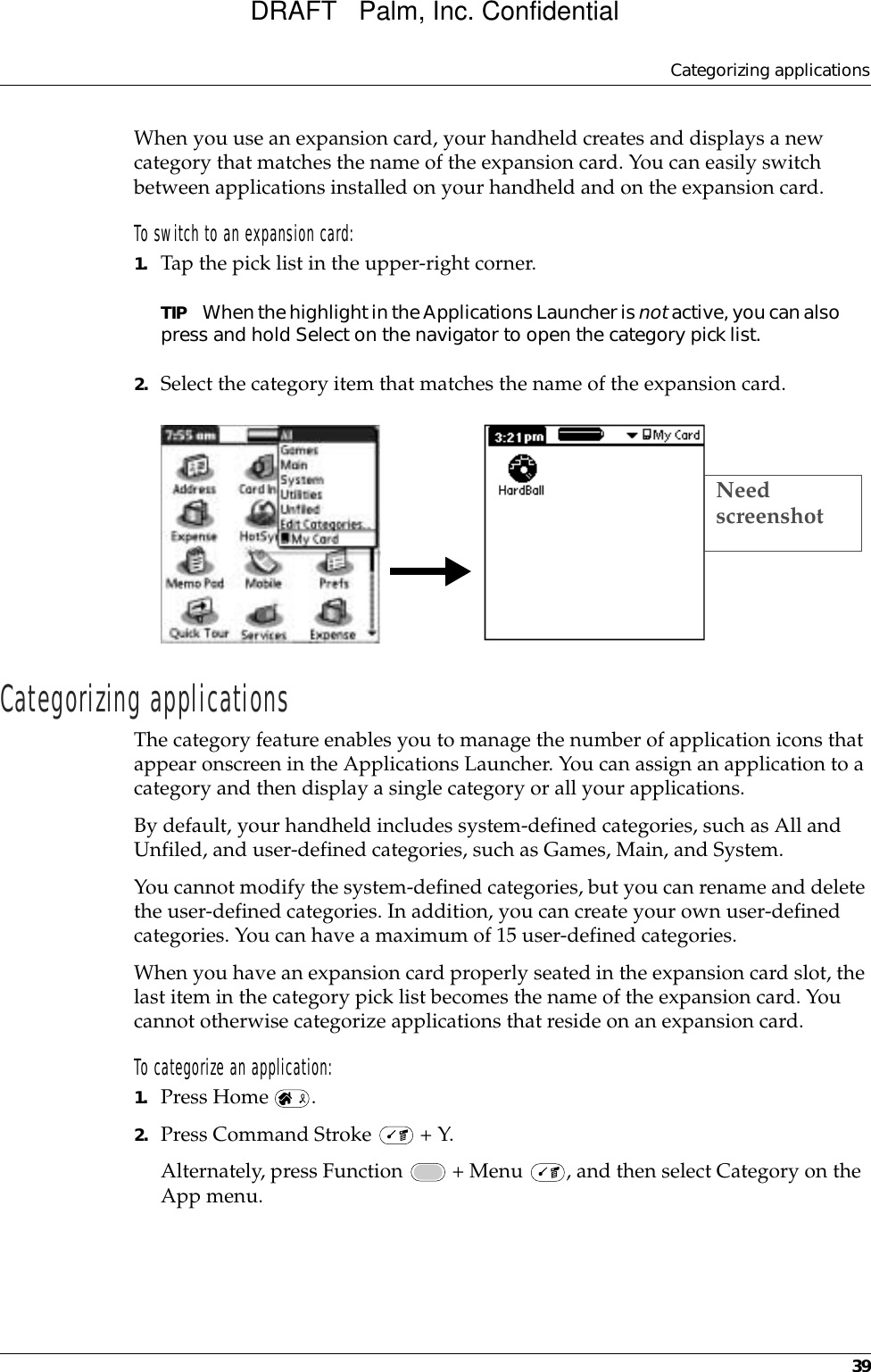 Categorizing applications39When you use an expansion card, your handheld creates and displays a new category that matches the name of the expansion card. You can easily switch between applications installed on your handheld and on the expansion card.To switch to an expansion card:1. Tap the pick list in the upper-right corner.TIP When the highlight in the Applications Launcher is not active, you can also press and hold Select on the navigator to open the category pick list.2. Select the category item that matches the name of the expansion card.Categorizing applicationsThe category feature enables you to manage the number of application icons that appear onscreen in the Applications Launcher. You can assign an application to a category and then display a single category or all your applications. By default, your handheld includes system-defined categories, such as All and Unfiled, and user-defined categories, such as Games, Main, and System. You cannot modify the system-defined categories, but you can rename and delete the user-defined categories. In addition, you can create your own user-defined categories. You can have a maximum of 15 user-defined categories. When you have an expansion card properly seated in the expansion card slot, the last item in the category pick list becomes the name of the expansion card. You cannot otherwise categorize applications that reside on an expansion card.To categorize an application: 1. Press Home  . 2. Press Command Stroke   + Y.Alternately, press Function   + Menu  , and then select Category on the App menu.Need screenshotDRAFT   Palm, Inc. Confidential