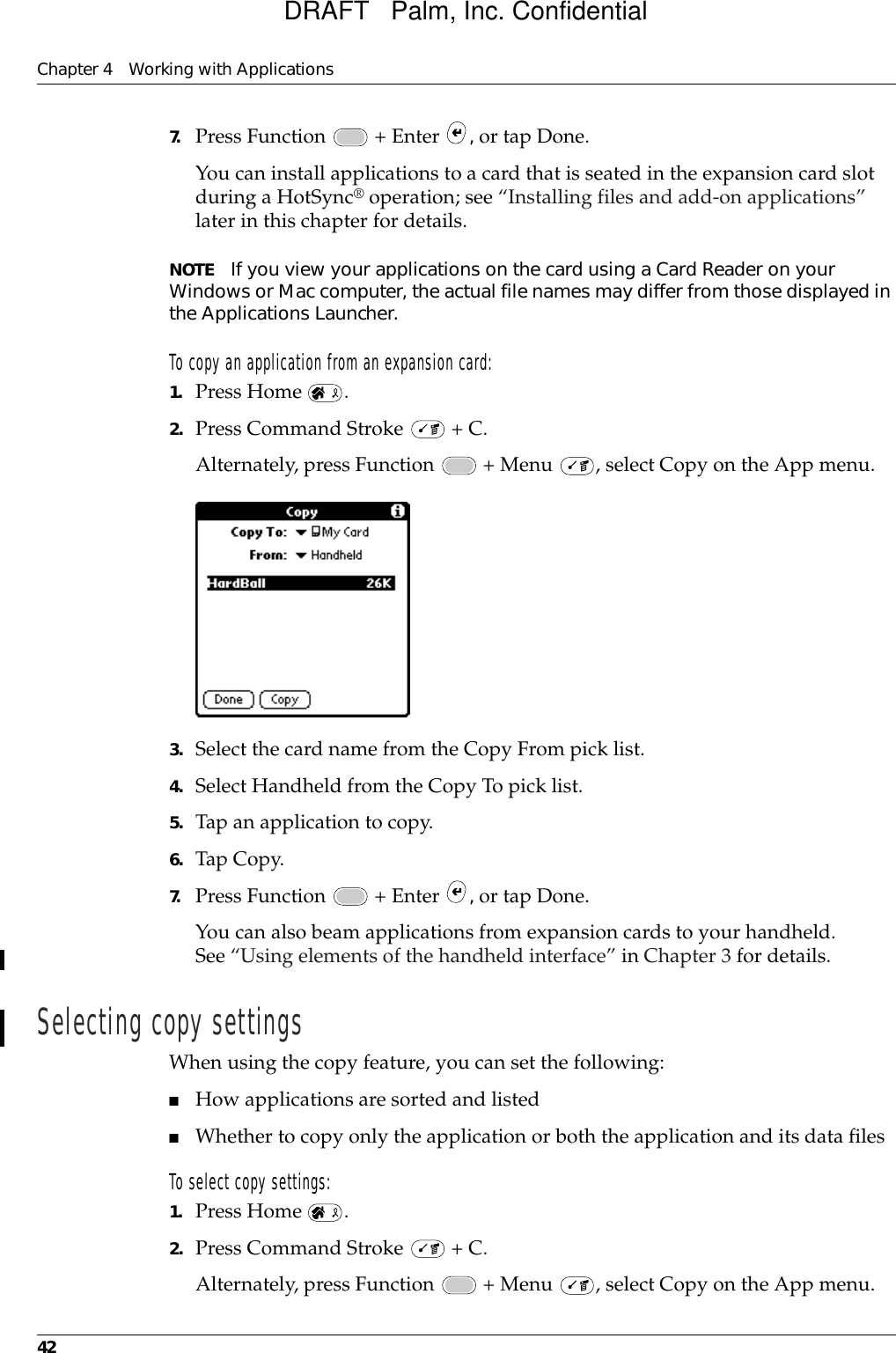 Chapter 4 Working with Applications427. Press Function   + Enter  , or tap Done.You can install applications to a card that is seated in the expansion card slot during a HotSync® operation; see “Installing files and add-on applications” later in this chapter for details. NOTE If you view your applications on the card using a Card Reader on your Windows or Mac computer, the actual file names may differ from those displayed in the Applications Launcher.To copy an application from an expansion card:1. Press Home  .2. Press Command Stroke   + C.Alternately, press Function   + Menu  , select Copy on the App menu.3. Select the card name from the Copy From pick list.4. Select Handheld from the Copy To pick list.5. Tap an application to copy.6. Tap Copy.7. Press Function   + Enter  , or tap Done.You can also beam applications from expansion cards to your handheld. See “Using elements of the handheld interface” in Chapter 3 for details.Selecting copy settingsWhen using the copy feature, you can set the following:■How applications are sorted and listed■Whether to copy only the application or both the application and its data files To select copy settings:1. Press Home  .2. Press Command Stroke   + C.Alternately, press Function   + Menu  , select Copy on the App menu.DRAFT   Palm, Inc. Confidential