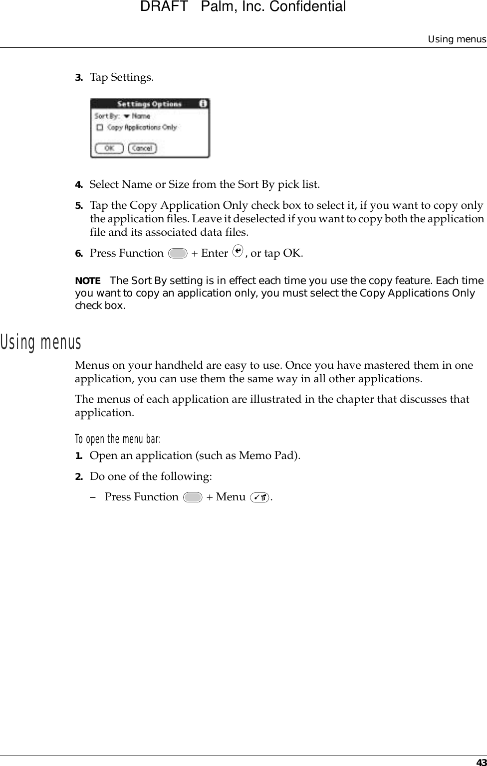 Using menus433. Tap Settings.4. Select Name or Size from the Sort By pick list.5. Tap the Copy Application Only check box to select it, if you want to copy only the application files. Leave it deselected if you want to copy both the application file and its associated data files.6. Press Function   + Enter  , or tap OK.NOTE The Sort By setting is in effect each time you use the copy feature. Each time you want to copy an application only, you must select the Copy Applications Only check box.Using menusMenus on your handheld are easy to use. Once you have mastered them in one application, you can use them the same way in all other applications.The menus of each application are illustrated in the chapter that discusses that application.To open the menu bar:1. Open an application (such as Memo Pad).2. Do one of the following:– Press Function   + Menu  . DRAFT   Palm, Inc. Confidential