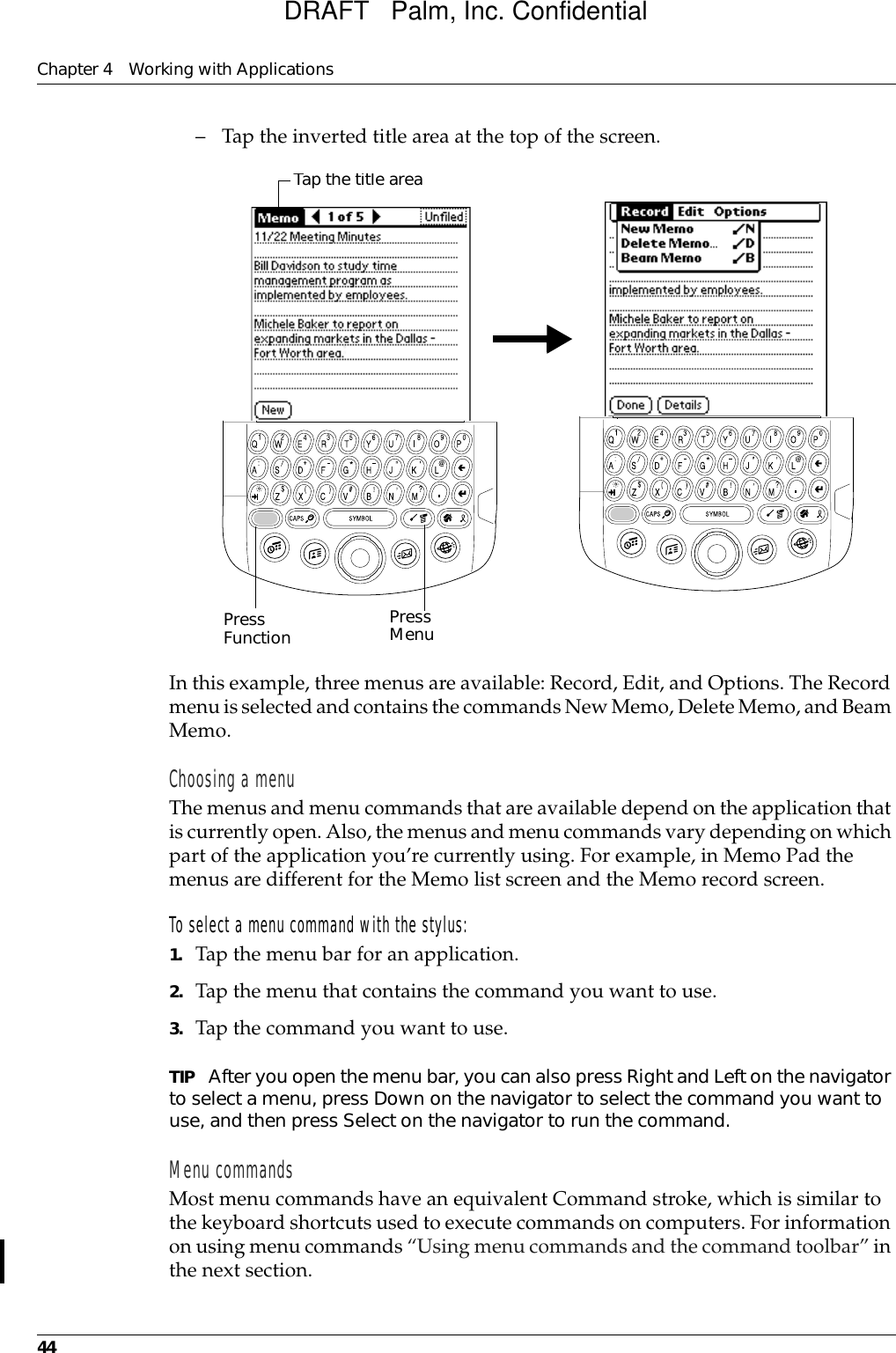 Chapter 4 Working with Applications44– Tap the inverted title area at the top of the screen.In this example, three menus are available: Record, Edit, and Options. The Record menu is selected and contains the commands New Memo, Delete Memo, and Beam Memo.Choosing a menuThe menus and menu commands that are available depend on the application that is currently open. Also, the menus and menu commands vary depending on which part of the application you’re currently using. For example, in Memo Pad the menus are different for the Memo list screen and the Memo record screen.To select a menu command with the stylus:1. Tap the menu bar for an application.2. Tap the menu that contains the command you want to use.3. Tap the command you want to use.TIP After you open the menu bar, you can also press Right and Left on the navigator to select a menu, press Down on the navigator to select the command you want to use, and then press Select on the navigator to run the command.Menu commandsMost menu commands have an equivalent Command stroke, which is similar to the keyboard shortcuts used to execute commands on computers. For information on using menu commands “Using menu commands and the command toolbar” in the next section.Press Function Tap the title areaPress MenuDRAFT   Palm, Inc. Confidential