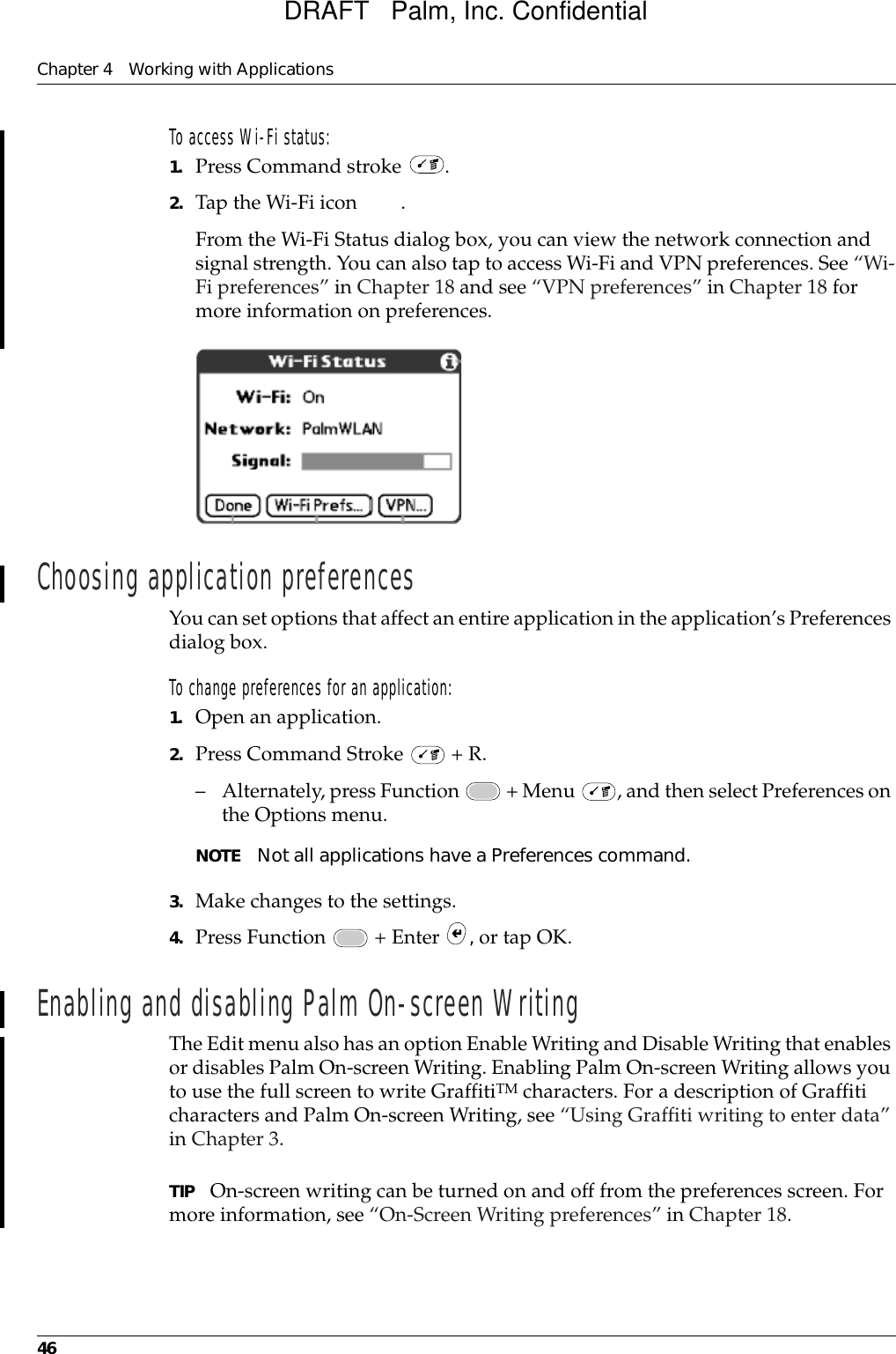 Chapter 4 Working with Applications46To access Wi-Fi status:1. Press Command stroke  .2. Tap the Wi-Fi icon  .From the Wi-Fi Status dialog box, you can view the network connection and signal strength. You can also tap to access Wi-Fi and VPN preferences. See “Wi-Fi preferences” in Chapter 18 and see “VPN preferences” in Chapter 18 for more information on preferences.Choosing application preferencesYou can set options that affect an entire application in the application’s Preferences dialog box.To change preferences for an application: 1. Open an application.2. Press Command Stroke   + R.– Alternately, press Function   + Menu  , and then select Preferences on the Options menu.NOTE Not all applications have a Preferences command.3. Make changes to the settings.4. Press Function   + Enter  , or tap OK.Enabling and disabling Palm On-screen WritingThe Edit menu also has an option Enable Writing and Disable Writing that enables or disables Palm On-screen Writing. Enabling Palm On-screen Writing allows you to use the full screen to write GraffitiTM characters. For a description of Graffiti characters and Palm On-screen Writing, see “Using Graffiti writing to enter data” in Chapter 3.TIP On-screen writing can be turned on and off from the preferences screen. For more information, see “On-Screen Writing preferences” in Chapter 18.DRAFT   Palm, Inc. Confidential