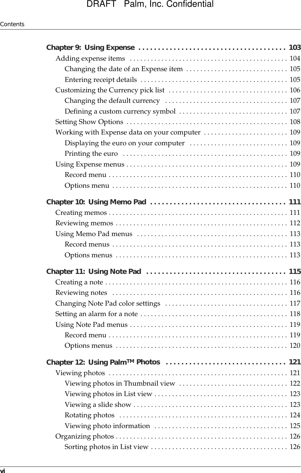 ContentsviChapter 9: Using Expense  . . . . . . . . . . . . . . . . . . . . . . . . . . . . . . . . . . . . . .  103Adding expense items  . . . . . . . . . . . . . . . . . . . . . . . . . . . . . . . . . . . . . . . . . . . . . 104Changing the date of an Expense item  . . . . . . . . . . . . . . . . . . . . . . . . . . . . . 105Entering receipt details  . . . . . . . . . . . . . . . . . . . . . . . . . . . . . . . . . . . . . . . . . . 105Customizing the Currency pick list  . . . . . . . . . . . . . . . . . . . . . . . . . . . . . . . . . . 106Changing the default currency   . . . . . . . . . . . . . . . . . . . . . . . . . . . . . . . . . . . 107Defining a custom currency symbol  . . . . . . . . . . . . . . . . . . . . . . . . . . . . . . . 107Setting Show Options . . . . . . . . . . . . . . . . . . . . . . . . . . . . . . . . . . . . . . . . . . . . . . 108Working with Expense data on your computer  . . . . . . . . . . . . . . . . . . . . . . . . 109Displaying the euro on your computer   . . . . . . . . . . . . . . . . . . . . . . . . . . . . 109Printing the euro   . . . . . . . . . . . . . . . . . . . . . . . . . . . . . . . . . . . . . . . . . . . . . . . 109Using Expense menus . . . . . . . . . . . . . . . . . . . . . . . . . . . . . . . . . . . . . . . . . . . . . . 109Record menu . . . . . . . . . . . . . . . . . . . . . . . . . . . . . . . . . . . . . . . . . . . . . . . . . . . 110Options menu . . . . . . . . . . . . . . . . . . . . . . . . . . . . . . . . . . . . . . . . . . . . . . . . . . 110Chapter 10: Using Memo Pad  . . . . . . . . . . . . . . . . . . . . . . . . . . . . . . . . . . .  111Creating memos . . . . . . . . . . . . . . . . . . . . . . . . . . . . . . . . . . . . . . . . . . . . . . . . . . . 111Reviewing memos . . . . . . . . . . . . . . . . . . . . . . . . . . . . . . . . . . . . . . . . . . . . . . . . . 112Using Memo Pad menus  . . . . . . . . . . . . . . . . . . . . . . . . . . . . . . . . . . . . . . . . . . . 113Record menus . . . . . . . . . . . . . . . . . . . . . . . . . . . . . . . . . . . . . . . . . . . . . . . . . . 113Options menus  . . . . . . . . . . . . . . . . . . . . . . . . . . . . . . . . . . . . . . . . . . . . . . . . . 113Chapter 11: Using Note Pad  . . . . . . . . . . . . . . . . . . . . . . . . . . . . . . . . . . . .  115Creating a note . . . . . . . . . . . . . . . . . . . . . . . . . . . . . . . . . . . . . . . . . . . . . . . . . . . . 116Reviewing notes   . . . . . . . . . . . . . . . . . . . . . . . . . . . . . . . . . . . . . . . . . . . . . . . . . . 116Changing Note Pad color settings  . . . . . . . . . . . . . . . . . . . . . . . . . . . . . . . . . . . 117Setting an alarm for a note . . . . . . . . . . . . . . . . . . . . . . . . . . . . . . . . . . . . . . . . . . 118Using Note Pad menus . . . . . . . . . . . . . . . . . . . . . . . . . . . . . . . . . . . . . . . . . . . . . 119Record menu . . . . . . . . . . . . . . . . . . . . . . . . . . . . . . . . . . . . . . . . . . . . . . . . . . . 119Options menus  . . . . . . . . . . . . . . . . . . . . . . . . . . . . . . . . . . . . . . . . . . . . . . . . . 120Chapter 12: Using PalmTM Photos   . . . . . . . . . . . . . . . . . . . . . . . . . . . . . . .  121Viewing photos  . . . . . . . . . . . . . . . . . . . . . . . . . . . . . . . . . . . . . . . . . . . . . . . . . . . 121Viewing photos in Thumbnail view  . . . . . . . . . . . . . . . . . . . . . . . . . . . . . . . 122Viewing photos in List view . . . . . . . . . . . . . . . . . . . . . . . . . . . . . . . . . . . . . . 123Viewing a slide show . . . . . . . . . . . . . . . . . . . . . . . . . . . . . . . . . . . . . . . . . . . . 123Rotating photos  . . . . . . . . . . . . . . . . . . . . . . . . . . . . . . . . . . . . . . . . . . . . . . . . 124Viewing photo information  . . . . . . . . . . . . . . . . . . . . . . . . . . . . . . . . . . . . . . 125Organizing photos . . . . . . . . . . . . . . . . . . . . . . . . . . . . . . . . . . . . . . . . . . . . . . . . . 126Sorting photos in List view . . . . . . . . . . . . . . . . . . . . . . . . . . . . . . . . . . . . . . . 126DRAFT   Palm, Inc. Confidential
