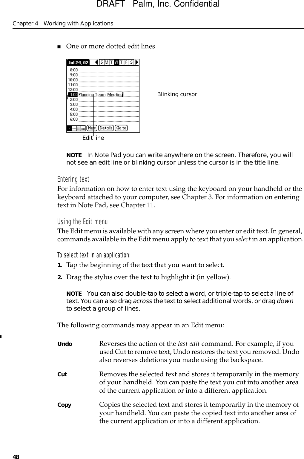 Chapter 4 Working with Applications48■One or more dotted edit linesNOTE In Note Pad you can write anywhere on the screen. Therefore, you will not see an edit line or blinking cursor unless the cursor is in the title line. Entering textFor information on how to enter text using the keyboard on your handheld or the keyboard attached to your computer, see Chapter 3. For information on entering text in Note Pad, see Chapter 11.Using the Edit menuThe Edit menu is available with any screen where you enter or edit text. In general, commands available in the Edit menu apply to text that you select in an application.To select text in an application:1. Tap the beginning of the text that you want to select.2. Drag the stylus over the text to highlight it (in yellow). NOTE You can also double-tap to select a word, or triple-tap to select a line of text. You can also drag across the text to select additional words, or drag down to select a group of lines.The following commands may appear in an Edit menu:Undo Reverses the action of the last edit command. For example, if you used Cut to remove text, Undo restores the text you removed. Undo also reverses deletions you made using the backspace. Cut Removes the selected text and stores it temporarily in the memory of your handheld. You can paste the text you cut into another area of the current application or into a different application. Copy Copies the selected text and stores it temporarily in the memory of your handheld. You can paste the copied text into another area of the current application or into a different application.Edit line  Blinking cursorDRAFT   Palm, Inc. Confidential