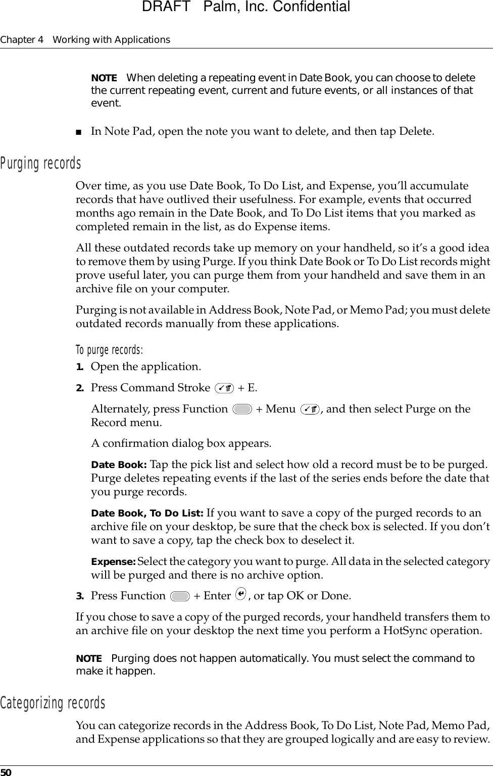 Chapter 4 Working with Applications50NOTE When deleting a repeating event in Date Book, you can choose to delete the current repeating event, current and future events, or all instances of that event.■In Note Pad, open the note you want to delete, and then tap Delete.Purging recordsOver time, as you use Date Book, To Do List, and Expense, you’ll accumulate records that have outlived their usefulness. For example, events that occurred months ago remain in the Date Book, and To Do List items that you marked as completed remain in the list, as do Expense items.All these outdated records take up memory on your handheld, so it’s a good idea to remove them by using Purge. If you think Date Book or To Do List records might prove useful later, you can purge them from your handheld and save them in an archive file on your computer.Purging is not available in Address Book, Note Pad, or Memo Pad; you must delete outdated records manually from these applications.To purge records:1. Open the application.2. Press Command Stroke   + E.Alternately, press Function   + Menu  , and then select Purge on the Record menu. A confirmation dialog box appears. Date Book: Tap the pick list and select how old a record must be to be purged. Purge deletes repeating events if the last of the series ends before the date that you purge records.Date Book, To Do List: If you want to save a copy of the purged records to an archive file on your desktop, be sure that the check box is selected. If you don’t want to save a copy, tap the check box to deselect it.Expense: Select the category you want to purge. All data in the selected category will be purged and there is no archive option.3. Press Function   + Enter  , or tap OK or Done.If you chose to save a copy of the purged records, your handheld transfers them to an archive file on your desktop the next time you perform a HotSync operation.NOTE Purging does not happen automatically. You must select the command to make it happen.Categorizing recordsYou can categorize records in the Address Book, To Do List, Note Pad, Memo Pad, and Expense applications so that they are grouped logically and are easy to review. DRAFT   Palm, Inc. Confidential