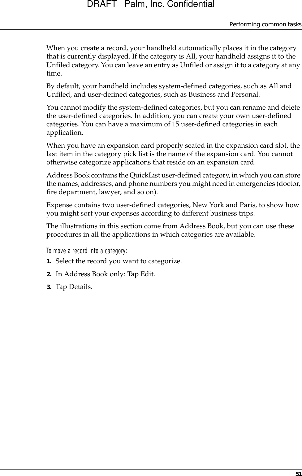 Performing common tasks51When you create a record, your handheld automatically places it in the category that is currently displayed. If the category is All, your handheld assigns it to the Unfiled category. You can leave an entry as Unfiled or assign it to a category at any time.By default, your handheld includes system-defined categories, such as All and Unfiled, and user-defined categories, such as Business and Personal. You cannot modify the system-defined categories, but you can rename and delete the user-defined categories. In addition, you can create your own user-defined categories. You can have a maximum of 15 user-defined categories in each application. When you have an expansion card properly seated in the expansion card slot, the last item in the category pick list is the name of the expansion card. You cannot otherwise categorize applications that reside on an expansion card.Address Book contains the QuickList user-defined category, in which you can store the names, addresses, and phone numbers you might need in emergencies (doctor, fire department, lawyer, and so on).Expense contains two user-defined categories, New York and Paris, to show how you might sort your expenses according to different business trips.The illustrations in this section come from Address Book, but you can use these procedures in all the applications in which categories are available. To move a record into a category:1. Select the record you want to categorize.2. In Address Book only: Tap Edit.3. Tap Details.DRAFT   Palm, Inc. Confidential