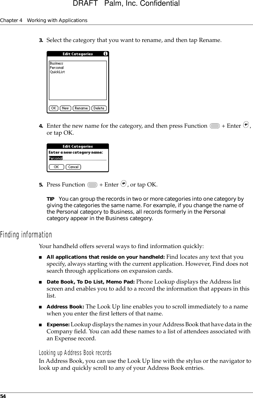 Chapter 4 Working with Applications543. Select the category that you want to rename, and then tap Rename.4. Enter the new name for the category, and then press Function   + Enter  , or tap OK.5. Press Function   + Enter  , or tap OK.TIP You can group the records in two or more categories into one category by giving the categories the same name. For example, if you change the name of the Personal category to Business, all records formerly in the Personal category appear in the Business category.Finding informationYour handheld offers several ways to find information quickly:■All applications that reside on your handheld: Find locates any text that you specify, always starting with the current application. However, Find does not search through applications on expansion cards.■Date Book, To Do List, Memo Pad: Phone Lookup displays the Address list screen and enables you to add to a record the information that appears in this list.■Address Book: The Look Up line enables you to scroll immediately to a name when you enter the first letters of that name.■Expense: Lookup displays the names in your Address Book that have data in the Company field. You can add these names to a list of attendees associated with an Expense record.Looking up Address Book recordsIn Address Book, you can use the Look Up line with the stylus or the navigator to look up and quickly scroll to any of your Address Book entries.DRAFT   Palm, Inc. Confidential