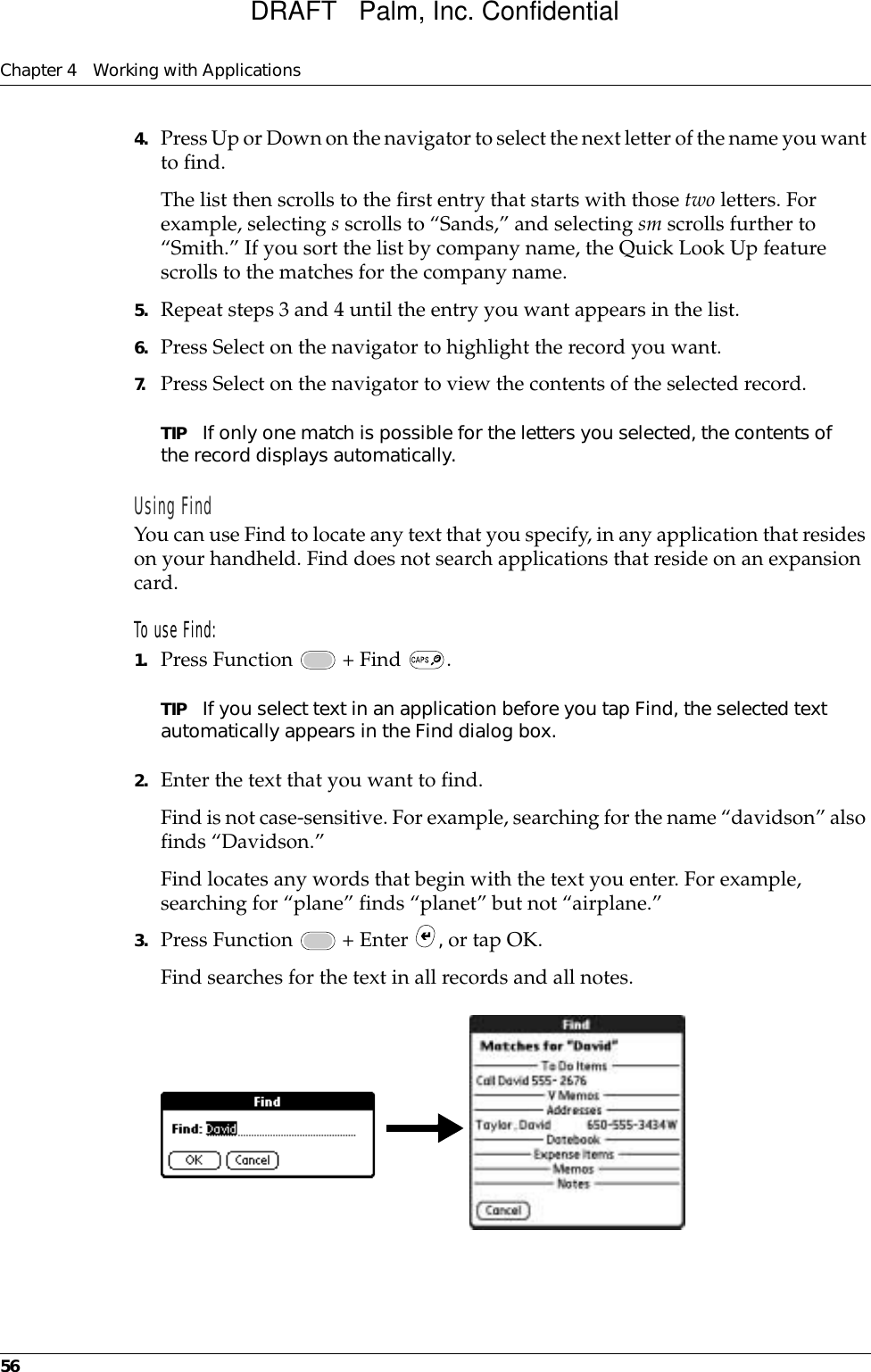 Chapter 4 Working with Applications564. Press Up or Down on the navigator to select the next letter of the name you want to find.The list then scrolls to the first entry that starts with those two letters. For example, selecting s scrolls to “Sands,” and selecting sm scrolls further to “Smith.” If you sort the list by company name, the Quick Look Up feature scrolls to the matches for the company name.5. Repeat steps 3 and 4 until the entry you want appears in the list.6. Press Select on the navigator to highlight the record you want.7. Press Select on the navigator to view the contents of the selected record.TIP If only one match is possible for the letters you selected, the contents of the record displays automatically.Using FindYou can use Find to locate any text that you specify, in any application that resides on your handheld. Find does not search applications that reside on an expansion card.To use Find:1. Press Function   + Find  .TIP If you select text in an application before you tap Find, the selected text automatically appears in the Find dialog box.2. Enter the text that you want to find. Find is not case-sensitive. For example, searching for the name “davidson” also finds “Davidson.”Find locates any words that begin with the text you enter. For example, searching for “plane” finds “planet” but not “airplane.”3. Press Function   + Enter  , or tap OK. Find searches for the text in all records and all notes.DRAFT   Palm, Inc. Confidential