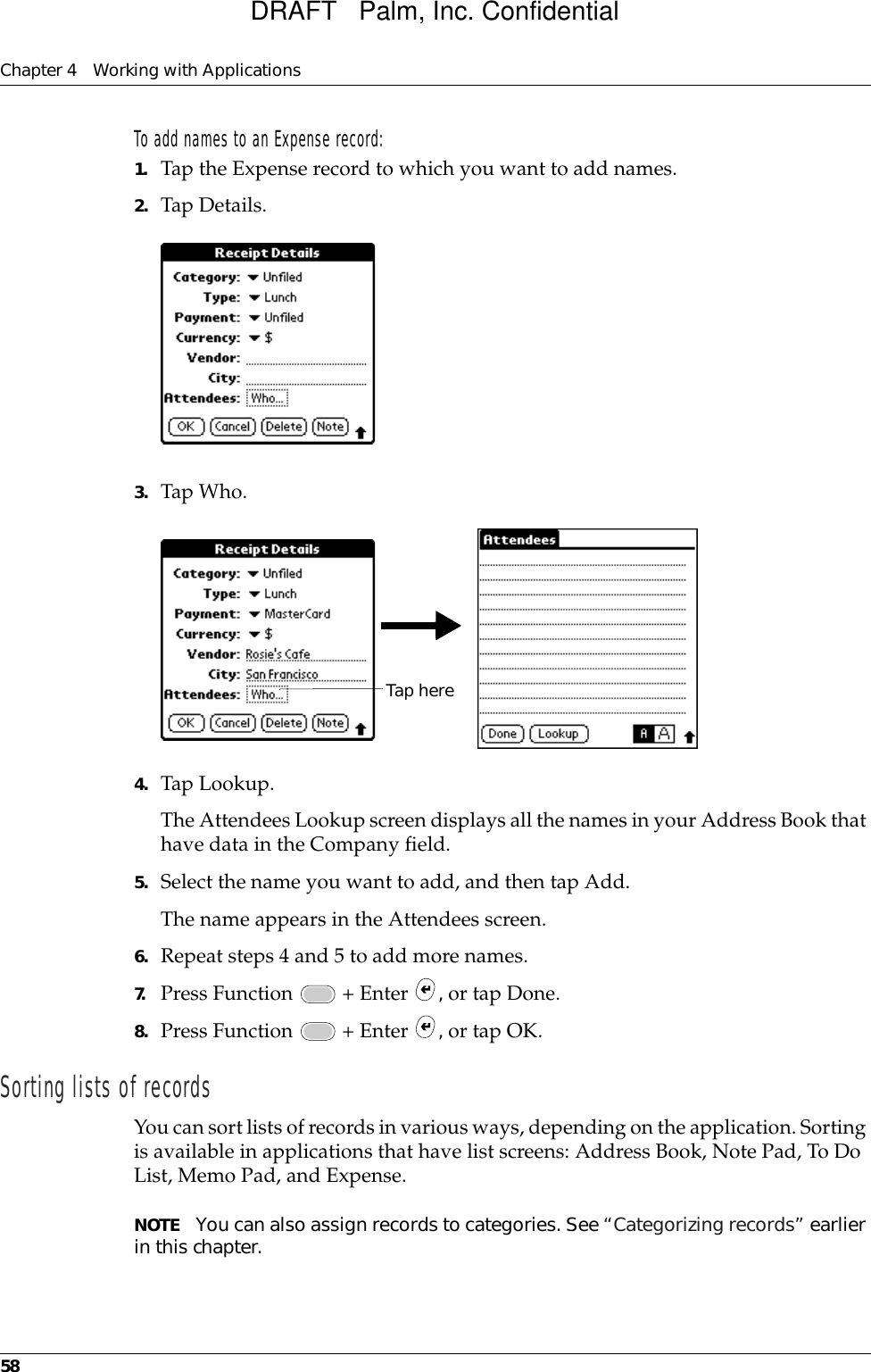 Chapter 4 Working with Applications58To add names to an Expense record:1. Tap the Expense record to which you want to add names.2. Tap Details.3. Tap Who.4. Tap Lookup.The Attendees Lookup screen displays all the names in your Address Book that have data in the Company field.5. Select the name you want to add, and then tap Add.The name appears in the Attendees screen.6. Repeat steps 4 and 5 to add more names.7. Press Function   + Enter  , or tap Done.8. Press Function   + Enter  , or tap OK.Sorting lists of recordsYou can sort lists of records in various ways, depending on the application. Sorting is available in applications that have list screens: Address Book, Note Pad, To Do List, Memo Pad, and Expense.NOTE You can also assign records to categories. See “Categorizing records” earlier in this chapter.Tap hereDRAFT   Palm, Inc. Confidential