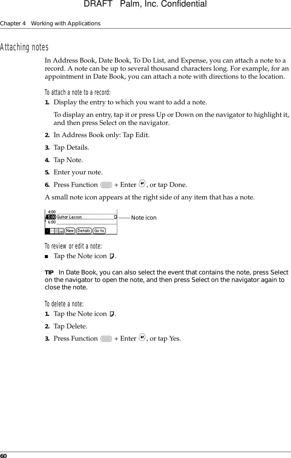 Chapter 4 Working with Applications60Attaching notesIn Address Book, Date Book, To Do List, and Expense, you can attach a note to a record. A note can be up to several thousand characters long. For example, for an appointment in Date Book, you can attach a note with directions to the location.To attach a note to a record:1. Display the entry to which you want to add a note. To display an entry, tap it or press Up or Down on the navigator to highlight it, and then press Select on the navigator.2. In Address Book only: Tap Edit.3. Tap Details. 4. Tap Note.5. Enter your note.6. Press Function   + Enter  , or tap Done.A small note icon appears at the right side of any item that has a note.To review or edit a note:■Tap the Note icon  .TIP In Date Book, you can also select the event that contains the note, press Select on the navigator to open the note, and then press Select on the navigator again to close the note. To delete a note:1. Tap the Note icon  .2. Tap Delete.3. Press Function   + Enter  , or tap Yes.Note iconDRAFT   Palm, Inc. Confidential