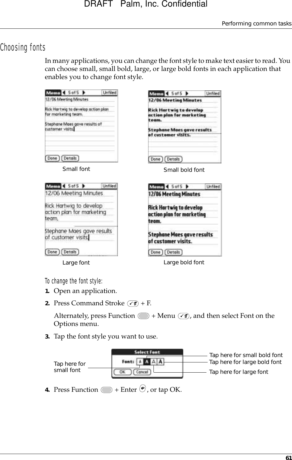 Performing common tasks61Choosing fontsIn many applications, you can change the font style to make text easier to read. You can choose small, small bold, large, or large bold fonts in each application that enables you to change font style.To change the font style:1. Open an application.2. Press Command Stroke   + F.Alternately, press Function   + Menu  , and then select Font on the Options menu.3. Tap the font style you want to use.4. Press Function   + Enter  , or tap OK.Small fontLarge fontSmall bold fontLarge bold fontTap here for small fontTap here for small bold fontTap here for large bold fontTap here for large fontDRAFT   Palm, Inc. Confidential