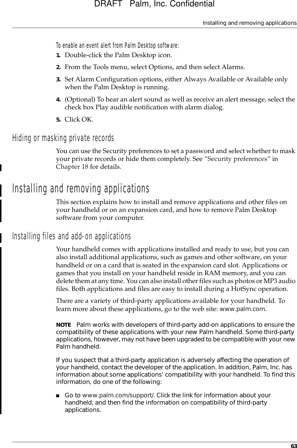 Installing and removing applications63To enable an event alert from Palm Desktop software:1. Double-click the Palm Desktop icon.2. From the Tools menu, select Options, and then select Alarms.3. Set Alarm Configuration options, either Always Available or Available only when the Palm Desktop is running.4. (Optional) To hear an alert sound as well as receive an alert message, select the check box Play audible notification with alarm dialog.5. Click OK.Hiding or masking private recordsYou can use the Security preferences to set a password and select whether to mask your private records or hide them completely. See “Security preferences” in Chapter 18 for details.Installing and removing applicationsThis section explains how to install and remove applications and other files on your handheld or on an expansion card, and how to remove Palm Desktop software from your computer.Installing files and add-on applicationsYour handheld comes with applications installed and ready to use, but you can also install additional applications, such as games and other software, on your handheld or on a card that is seated in the expansion card slot. Applications or games that you install on your handheld reside in RAM memory, and you can delete them at any time. You can also install other files such as photos or MP3 audio files. Both applications and files are easy to install during a HotSync operation.There are a variety of third-party applications available for your handheld. To learn more about these applications, go to the web site: www.palm.com.NOTE Palm works with developers of third-party add-on applications to ensure the compatibility of these applications with your new Palm handheld. Some third-party applications, however, may not have been upgraded to be compatible with your new Palm handheld. If you suspect that a third-party application is adversely affecting the operation of your handheld, contact the developer of the application. In addition, Palm, Inc. has information about some applications&apos; compatibility with your handheld. To find this information, do one of the following:■Go to www.palm.com/support/. Click the link for information about your handheld, and then find the information on compatibility of third-party applications.DRAFT   Palm, Inc. Confidential