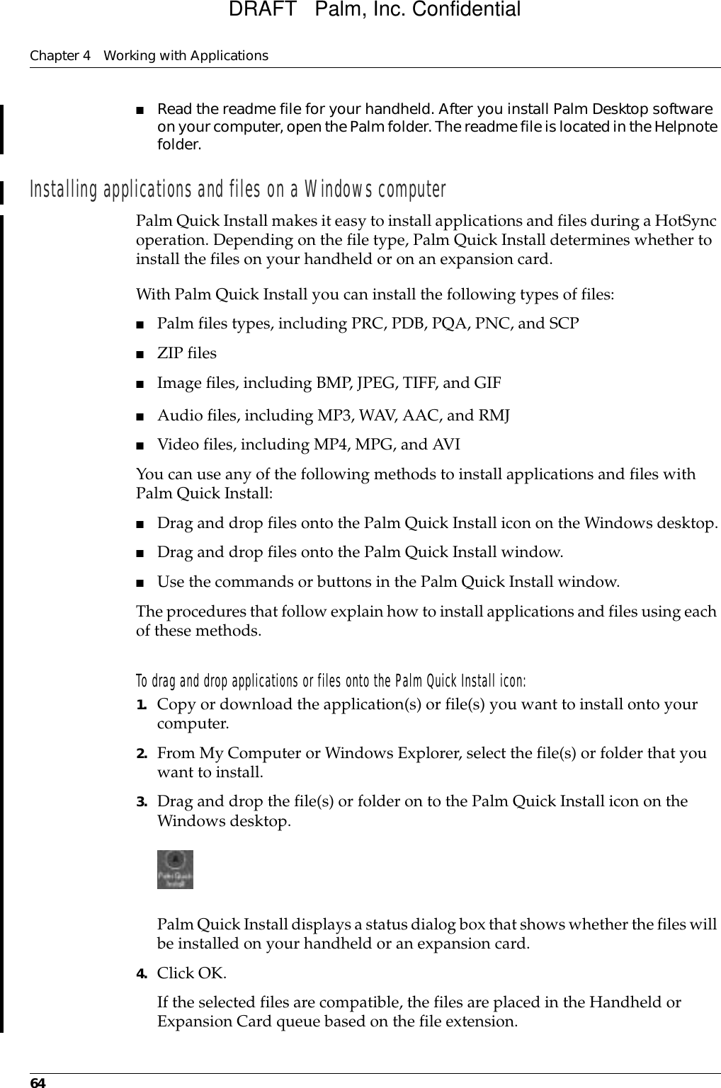 Chapter 4 Working with Applications64■Read the readme file for your handheld. After you install Palm Desktop software on your computer, open the Palm folder. The readme file is located in the Helpnote folder.Installing applications and files on a Windows computerPalm Quick Install makes it easy to install applications and files during a HotSync operation. Depending on the file type, Palm Quick Install determines whether to install the files on your handheld or on an expansion card. With Palm Quick Install you can install the following types of files:■Palm files types, including PRC, PDB, PQA, PNC, and SCP■ZIP files■Image files, including BMP, JPEG, TIFF, and GIF■Audio files, including MP3, WAV, AAC, and RMJ■Video files, including MP4, MPG, and AVIYou can use any of the following methods to install applications and files with Palm Quick Install:■Drag and drop files onto the Palm Quick Install icon on the Windows desktop.■Drag and drop files onto the Palm Quick Install window.■Use the commands or buttons in the Palm Quick Install window.The procedures that follow explain how to install applications and files using each of these methods.To drag and drop applications or files onto the Palm Quick Install icon:1. Copy or download the application(s) or file(s) you want to install onto your computer.2. From My Computer or Windows Explorer, select the file(s) or folder that you want to install.3. Drag and drop the file(s) or folder on to the Palm Quick Install icon on the Windows desktop.Palm Quick Install displays a status dialog box that shows whether the files will be installed on your handheld or an expansion card. 4. Click OK.If the selected files are compatible, the files are placed in the Handheld or Expansion Card queue based on the file extension. DRAFT   Palm, Inc. Confidential