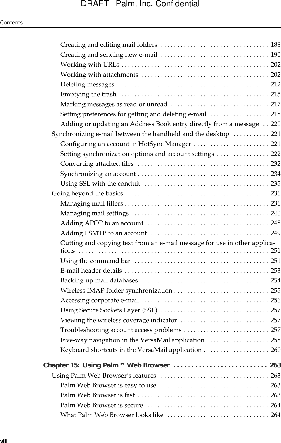 ContentsviiiCreating and editing mail folders  . . . . . . . . . . . . . . . . . . . . . . . . . . . . . . . . . 188Creating and sending new e-mail  . . . . . . . . . . . . . . . . . . . . . . . . . . . . . . . . . 190Working with URLs . . . . . . . . . . . . . . . . . . . . . . . . . . . . . . . . . . . . . . . . . . . . . 202Working with attachments . . . . . . . . . . . . . . . . . . . . . . . . . . . . . . . . . . . . . . . 202Deleting messages  . . . . . . . . . . . . . . . . . . . . . . . . . . . . . . . . . . . . . . . . . . . . . . 212Emptying the trash . . . . . . . . . . . . . . . . . . . . . . . . . . . . . . . . . . . . . . . . . . . . . . 215Marking messages as read or unread  . . . . . . . . . . . . . . . . . . . . . . . . . . . . . . 217Setting preferences for getting and deleting e-mail  . . . . . . . . . . . . . . . . . . 218Adding or updating an Address Book entry directly from a message  . . 220Synchronizing e-mail between the handheld and the desktop  . . . . . . . . . . . 221Configuring an account in HotSync Manager . . . . . . . . . . . . . . . . . . . . . . . 221Setting synchronization options and account settings . . . . . . . . . . . . . . . . 222Converting attached files  . . . . . . . . . . . . . . . . . . . . . . . . . . . . . . . . . . . . . . . . 232Synchronizing an account . . . . . . . . . . . . . . . . . . . . . . . . . . . . . . . . . . . . . . . . 234Using SSL with the conduit  . . . . . . . . . . . . . . . . . . . . . . . . . . . . . . . . . . . . . . 235Going beyond the basics   . . . . . . . . . . . . . . . . . . . . . . . . . . . . . . . . . . . . . . . . . . . 236Managing mail filters . . . . . . . . . . . . . . . . . . . . . . . . . . . . . . . . . . . . . . . . . . . . 236Managing mail settings . . . . . . . . . . . . . . . . . . . . . . . . . . . . . . . . . . . . . . . . . . 240Adding APOP to an account  . . . . . . . . . . . . . . . . . . . . . . . . . . . . . . . . . . . . . 248Adding ESMTP to an account  . . . . . . . . . . . . . . . . . . . . . . . . . . . . . . . . . . . . 249Cutting and copying text from an e-mail message for use in other applica-tions  . . . . . . . . . . . . . . . . . . . . . . . . . . . . . . . . . . . . . . . . . . . . . . . . . . . . . . . . . . 251Using the command bar  . . . . . . . . . . . . . . . . . . . . . . . . . . . . . . . . . . . . . . . . . 251E-mail header details . . . . . . . . . . . . . . . . . . . . . . . . . . . . . . . . . . . . . . . . . . . . 253Backing up mail databases  . . . . . . . . . . . . . . . . . . . . . . . . . . . . . . . . . . . . . . . 254Wireless IMAP folder synchronization . . . . . . . . . . . . . . . . . . . . . . . . . . . . . 255Accessing corporate e-mail . . . . . . . . . . . . . . . . . . . . . . . . . . . . . . . . . . . . . . . 256Using Secure Sockets Layer (SSL)  . . . . . . . . . . . . . . . . . . . . . . . . . . . . . . . . . 257Viewing the wireless coverage indicator  . . . . . . . . . . . . . . . . . . . . . . . . . . . 257Troubleshooting account access problems . . . . . . . . . . . . . . . . . . . . . . . . . . 257Five-way navigation in the VersaMail application . . . . . . . . . . . . . . . . . . . 258Keyboard shortcuts in the VersaMail application . . . . . . . . . . . . . . . . . . . . 260Chapter 15: Using Palm™ Web Browser  . . . . . . . . . . . . . . . . . . . . . . . . . .  263Using Palm Web Browser’s features   . . . . . . . . . . . . . . . . . . . . . . . . . . . . . . . . . 263Palm Web Browser is easy to use  . . . . . . . . . . . . . . . . . . . . . . . . . . . . . . . . . 263Palm Web Browser is fast  . . . . . . . . . . . . . . . . . . . . . . . . . . . . . . . . . . . . . . . . 263Palm Web Browser is secure   . . . . . . . . . . . . . . . . . . . . . . . . . . . . . . . . . . . . . 264What Palm Web Browser looks like  . . . . . . . . . . . . . . . . . . . . . . . . . . . . . . . 264DRAFT   Palm, Inc. Confidential