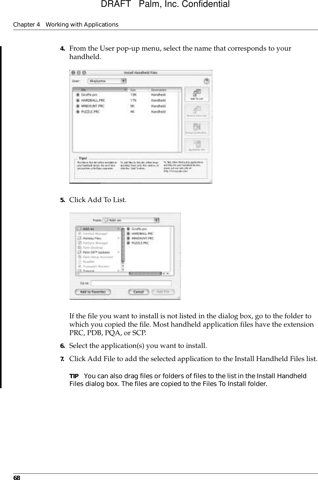 Chapter 4 Working with Applications684. From the User pop-up menu, select the name that corresponds to your handheld.5. Click Add To List.If the file you want to install is not listed in the dialog box, go to the folder to which you copied the file. Most handheld application files have the extension PRC, PDB, PQA, or SCP.6. Select the application(s) you want to install.7. Click Add File to add the selected application to the Install Handheld Files list.TIP You can also drag files or folders of files to the list in the Install Handheld Files dialog box. The files are copied to the Files To Install folder.DRAFT   Palm, Inc. Confidential