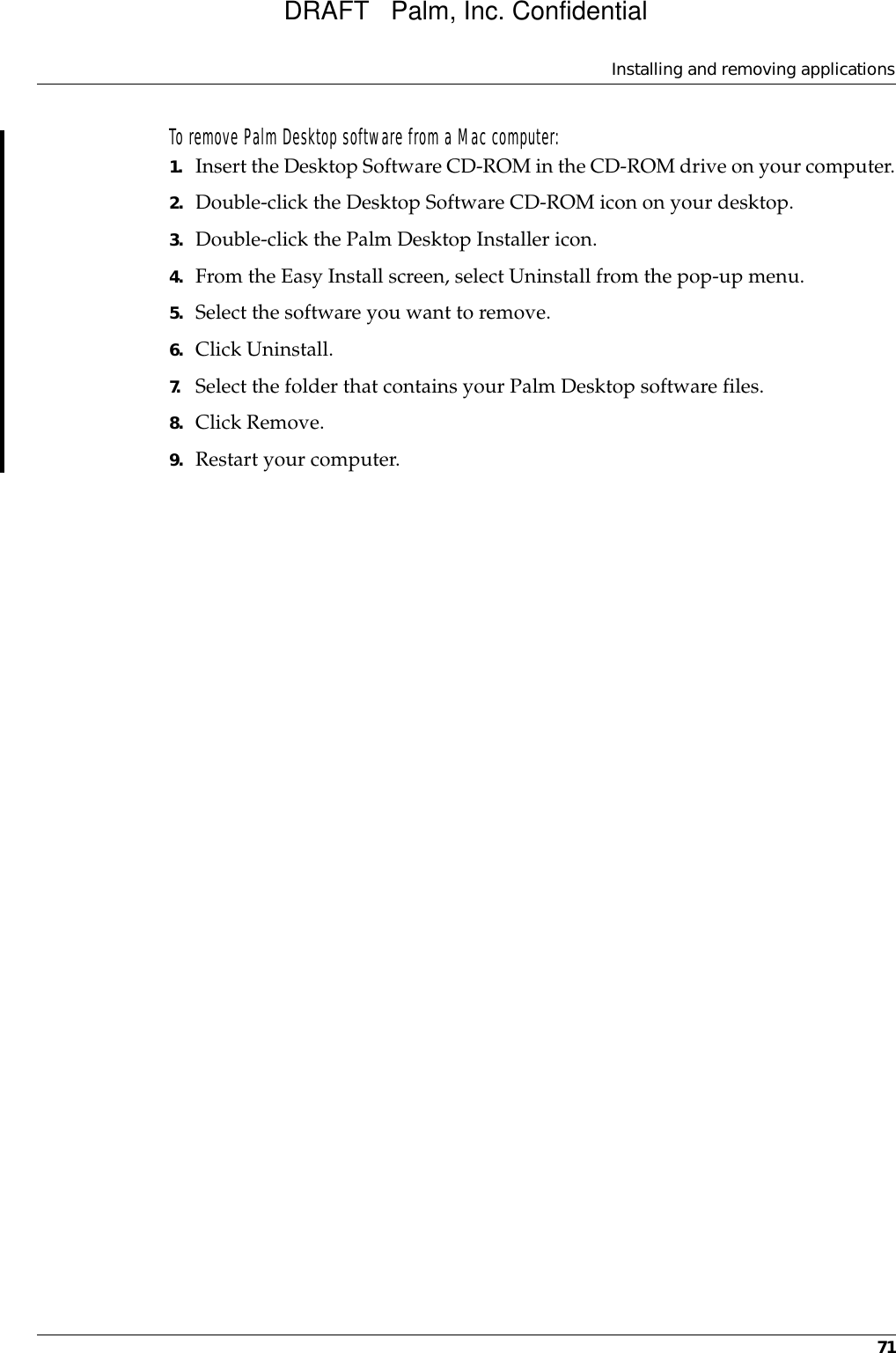 Installing and removing applications71To remove Palm Desktop software from a Mac computer: 1. Insert the Desktop Software CD-ROM in the CD-ROM drive on your computer.2. Double-click the Desktop Software CD-ROM icon on your desktop. 3. Double-click the Palm Desktop Installer icon.4. From the Easy Install screen, select Uninstall from the pop-up menu.5. Select the software you want to remove.6. Click Uninstall.7. Select the folder that contains your Palm Desktop software files.8. Click Remove.9. Restart your computer.DRAFT   Palm, Inc. Confidential