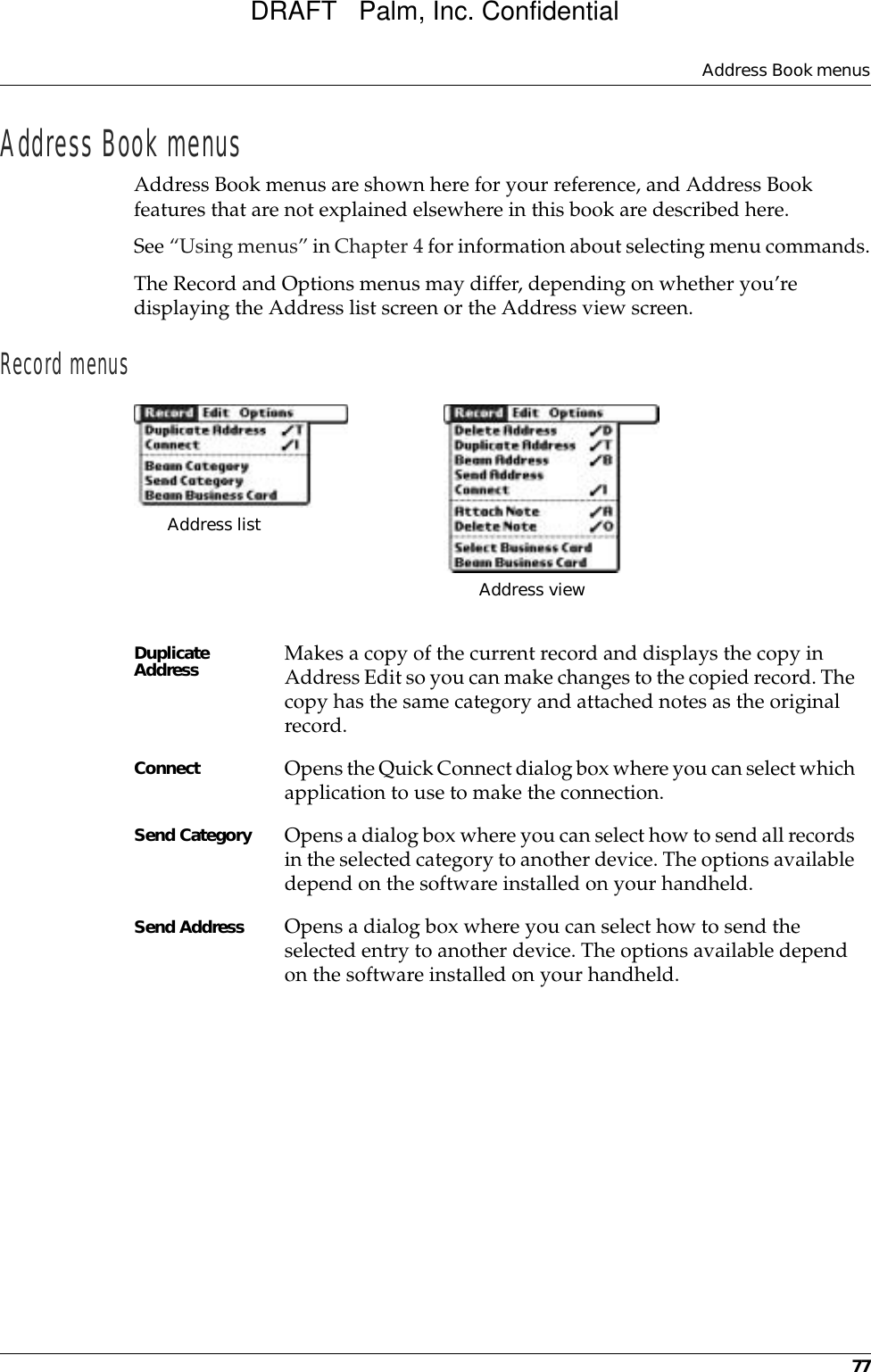 Address Book menus77Address Book menusAddress Book menus are shown here for your reference, and Address Book features that are not explained elsewhere in this book are described here.See “Using menus” in Chapter 4 for information about selecting menu commands.The Record and Options menus may differ, depending on whether you’re displaying the Address list screen or the Address view screen.Record menusDuplicate Address Makes a copy of the current record and displays the copy in Address Edit so you can make changes to the copied record. The copy has the same category and attached notes as the original record.Connect Opens the Quick Connect dialog box where you can select which application to use to make the connection. Send Category Opens a dialog box where you can select how to send all records in the selected category to another device. The options available depend on the software installed on your handheld.Send Address Opens a dialog box where you can select how to send the selected entry to another device. The options available depend on the software installed on your handheld.Address list Address viewDRAFT   Palm, Inc. Confidential