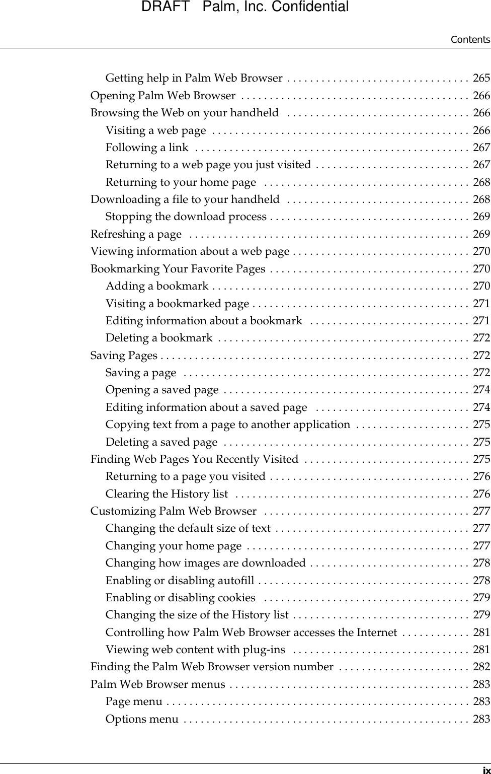 ContentsixGetting help in Palm Web Browser . . . . . . . . . . . . . . . . . . . . . . . . . . . . . . . . 265Opening Palm Web Browser  . . . . . . . . . . . . . . . . . . . . . . . . . . . . . . . . . . . . . . . . 266Browsing the Web on your handheld  . . . . . . . . . . . . . . . . . . . . . . . . . . . . . . . . 266Visiting a web page  . . . . . . . . . . . . . . . . . . . . . . . . . . . . . . . . . . . . . . . . . . . . . 266Following a link  . . . . . . . . . . . . . . . . . . . . . . . . . . . . . . . . . . . . . . . . . . . . . . . . 267Returning to a web page you just visited . . . . . . . . . . . . . . . . . . . . . . . . . . . 267Returning to your home page  . . . . . . . . . . . . . . . . . . . . . . . . . . . . . . . . . . . . 268Downloading a file to your handheld  . . . . . . . . . . . . . . . . . . . . . . . . . . . . . . . . 268Stopping the download process . . . . . . . . . . . . . . . . . . . . . . . . . . . . . . . . . . . 269Refreshing a page  . . . . . . . . . . . . . . . . . . . . . . . . . . . . . . . . . . . . . . . . . . . . . . . . . 269Viewing information about a web page . . . . . . . . . . . . . . . . . . . . . . . . . . . . . . . 270Bookmarking Your Favorite Pages . . . . . . . . . . . . . . . . . . . . . . . . . . . . . . . . . . . 270Adding a bookmark . . . . . . . . . . . . . . . . . . . . . . . . . . . . . . . . . . . . . . . . . . . . . 270Visiting a bookmarked page . . . . . . . . . . . . . . . . . . . . . . . . . . . . . . . . . . . . . . 271Editing information about a bookmark  . . . . . . . . . . . . . . . . . . . . . . . . . . . . 271Deleting a bookmark  . . . . . . . . . . . . . . . . . . . . . . . . . . . . . . . . . . . . . . . . . . . . 272Saving Pages . . . . . . . . . . . . . . . . . . . . . . . . . . . . . . . . . . . . . . . . . . . . . . . . . . . . . . 272Saving a page  . . . . . . . . . . . . . . . . . . . . . . . . . . . . . . . . . . . . . . . . . . . . . . . . . . 272Opening a saved page . . . . . . . . . . . . . . . . . . . . . . . . . . . . . . . . . . . . . . . . . . . 274Editing information about a saved page   . . . . . . . . . . . . . . . . . . . . . . . . . . . 274Copying text from a page to another application  . . . . . . . . . . . . . . . . . . . . 275Deleting a saved page  . . . . . . . . . . . . . . . . . . . . . . . . . . . . . . . . . . . . . . . . . . . 275Finding Web Pages You Recently Visited . . . . . . . . . . . . . . . . . . . . . . . . . . . . . 275Returning to a page you visited . . . . . . . . . . . . . . . . . . . . . . . . . . . . . . . . . . . 276Clearing the History list  . . . . . . . . . . . . . . . . . . . . . . . . . . . . . . . . . . . . . . . . . 276Customizing Palm Web Browser  . . . . . . . . . . . . . . . . . . . . . . . . . . . . . . . . . . . . 277Changing the default size of text . . . . . . . . . . . . . . . . . . . . . . . . . . . . . . . . . . 277Changing your home page . . . . . . . . . . . . . . . . . . . . . . . . . . . . . . . . . . . . . . . 277Changing how images are downloaded . . . . . . . . . . . . . . . . . . . . . . . . . . . . 278Enabling or disabling autofill . . . . . . . . . . . . . . . . . . . . . . . . . . . . . . . . . . . . . 278Enabling or disabling cookies   . . . . . . . . . . . . . . . . . . . . . . . . . . . . . . . . . . . . 279Changing the size of the History list . . . . . . . . . . . . . . . . . . . . . . . . . . . . . . . 279Controlling how Palm Web Browser accesses the Internet . . . . . . . . . . . . 281Viewing web content with plug-ins  . . . . . . . . . . . . . . . . . . . . . . . . . . . . . . . 281Finding the Palm Web Browser version number . . . . . . . . . . . . . . . . . . . . . . . 282Palm Web Browser menus . . . . . . . . . . . . . . . . . . . . . . . . . . . . . . . . . . . . . . . . . . 283Page menu . . . . . . . . . . . . . . . . . . . . . . . . . . . . . . . . . . . . . . . . . . . . . . . . . . . . . 283Options menu . . . . . . . . . . . . . . . . . . . . . . . . . . . . . . . . . . . . . . . . . . . . . . . . . . 283DRAFT   Palm, Inc. Confidential