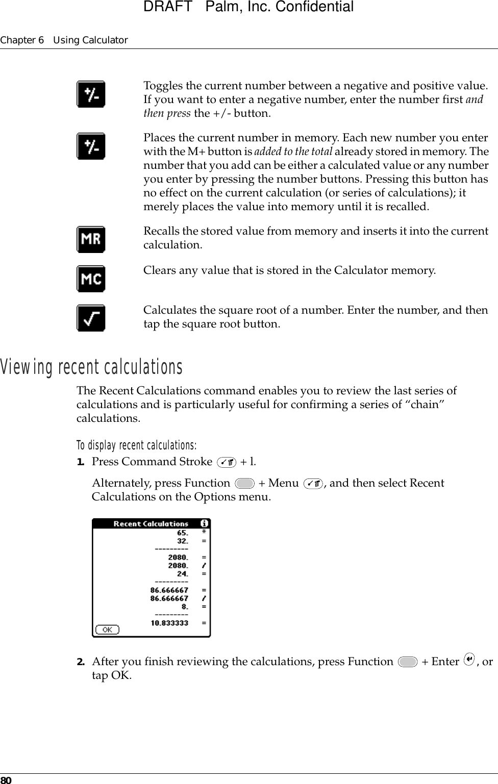 Chapter 6 Using Calculator80Viewing recent calculationsThe Recent Calculations command enables you to review the last series of calculations and is particularly useful for confirming a series of “chain” calculations.To display recent calculations:1. Press Command Stroke   + l.Alternately, press Function   + Menu  , and then select Recent Calculations on the Options menu.2. After you finish reviewing the calculations, press Function   + Enter  , or tap OK.Toggles the current number between a negative and positive value. If you want to enter a negative number, enter the number first and then press the +/- button.Places the current number in memory. Each new number you enter with the M+ button is added to the total already stored in memory. The number that you add can be either a calculated value or any number you enter by pressing the number buttons. Pressing this button has no effect on the current calculation (or series of calculations); it merely places the value into memory until it is recalled.Recalls the stored value from memory and inserts it into the current calculation.Clears any value that is stored in the Calculator memory.Calculates the square root of a number. Enter the number, and then tap the square root button.DRAFT   Palm, Inc. Confidential