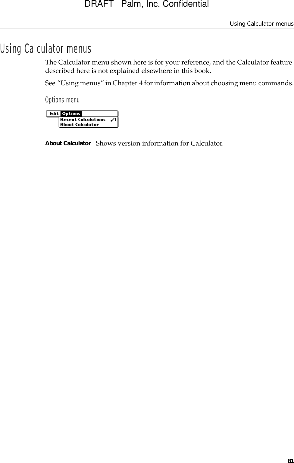 Using Calculator menus81Using Calculator menusThe Calculator menu shown here is for your reference, and the Calculator feature described here is not explained elsewhere in this book.See “Using menus” in Chapter 4 for information about choosing menu commands.Options menuAbout Calculator Shows version information for Calculator.DRAFT   Palm, Inc. Confidential