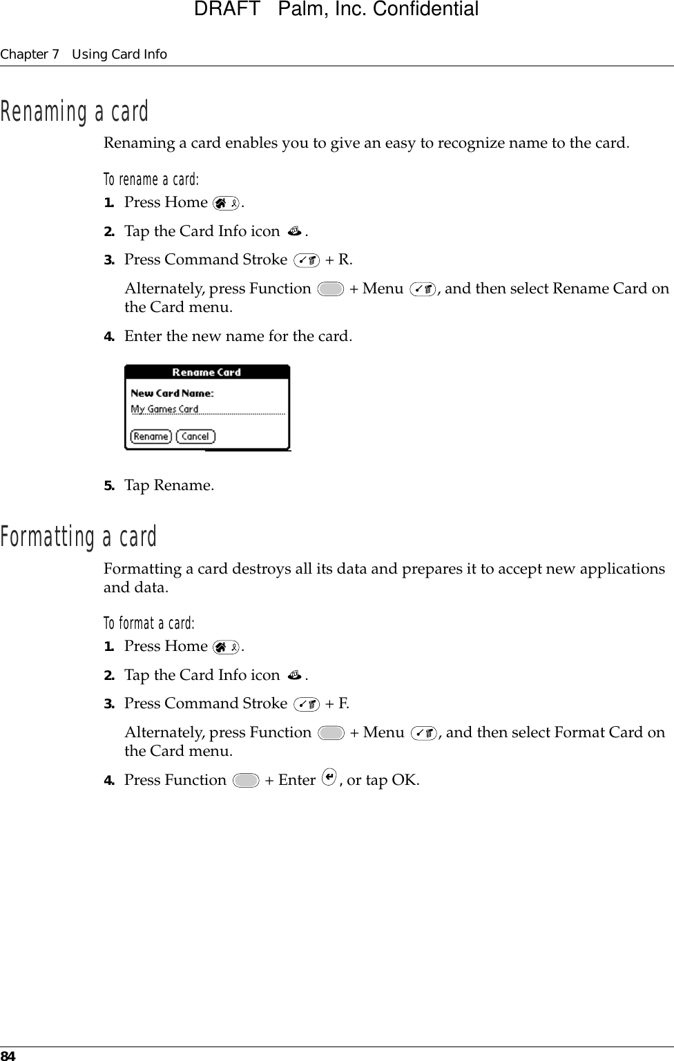 Chapter 7 Using Card Info84Renaming a cardRenaming a card enables you to give an easy to recognize name to the card.To rename a card:1. Press Home  .2. Tap the Card Info icon  .3. Press Command Stroke   + R.Alternately, press Function   + Menu  , and then select Rename Card on the Card menu.4. Enter the new name for the card.5. Tap Rename.Formatting a cardFormatting a card destroys all its data and prepares it to accept new applications and data.To format a card:1. Press Home  .2. Tap the Card Info icon  .3. Press Command Stroke   + F.Alternately, press Function   + Menu  , and then select Format Card on the Card menu.4. Press Function   + Enter  , or tap OK.DRAFT   Palm, Inc. Confidential