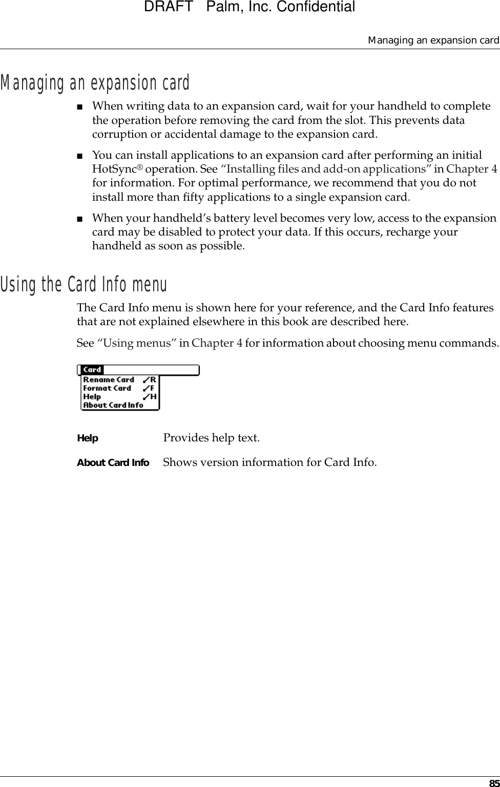 Managing an expansion card85Managing an expansion card■When writing data to an expansion card, wait for your handheld to complete the operation before removing the card from the slot. This prevents data corruption or accidental damage to the expansion card.■You can install applications to an expansion card after performing an initial HotSync® operation. See “Installing files and add-on applications” in Chapter 4 for information. For optimal performance, we recommend that you do not install more than fifty applications to a single expansion card.■When your handheld’s battery level becomes very low, access to the expansion card may be disabled to protect your data. If this occurs, recharge your handheld as soon as possible.Using the Card Info menuThe Card Info menu is shown here for your reference, and the Card Info features that are not explained elsewhere in this book are described here.See “Using menus” in Chapter 4 for information about choosing menu commands.Help Provides help text.About Card Info Shows version information for Card Info.DRAFT   Palm, Inc. Confidential