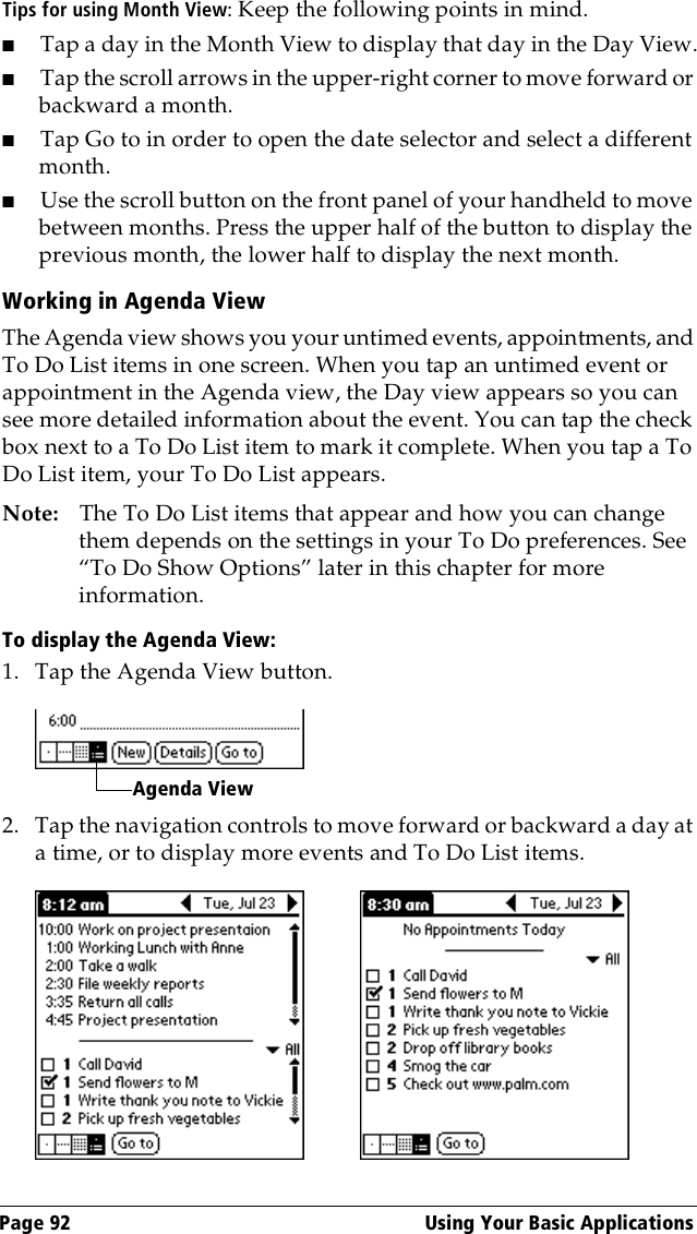 Page 92  Using Your Basic ApplicationsTips for using Month View: Keep the following points in mind.■Tap a day in the Month View to display that day in the Day View.■Tap the scroll arrows in the upper-right corner to move forward or backward a month. ■Tap Go to in order to open the date selector and select a different month.■Use the scroll button on the front panel of your handheld to move between months. Press the upper half of the button to display the previous month, the lower half to display the next month.Working in Agenda ViewThe Agenda view shows you your untimed events, appointments, and To Do List items in one screen. When you tap an untimed event or appointment in the Agenda view, the Day view appears so you can see more detailed information about the event. You can tap the check box next to a To Do List item to mark it complete. When you tap a To Do List item, your To Do List appears. Note: The To Do List items that appear and how you can change them depends on the settings in your To Do preferences. See “To Do Show Options” later in this chapter for more information.To display the Agenda View:1. Tap the Agenda View button.2. Tap the navigation controls to move forward or backward a day at a time, or to display more events and To Do List items. Agenda View