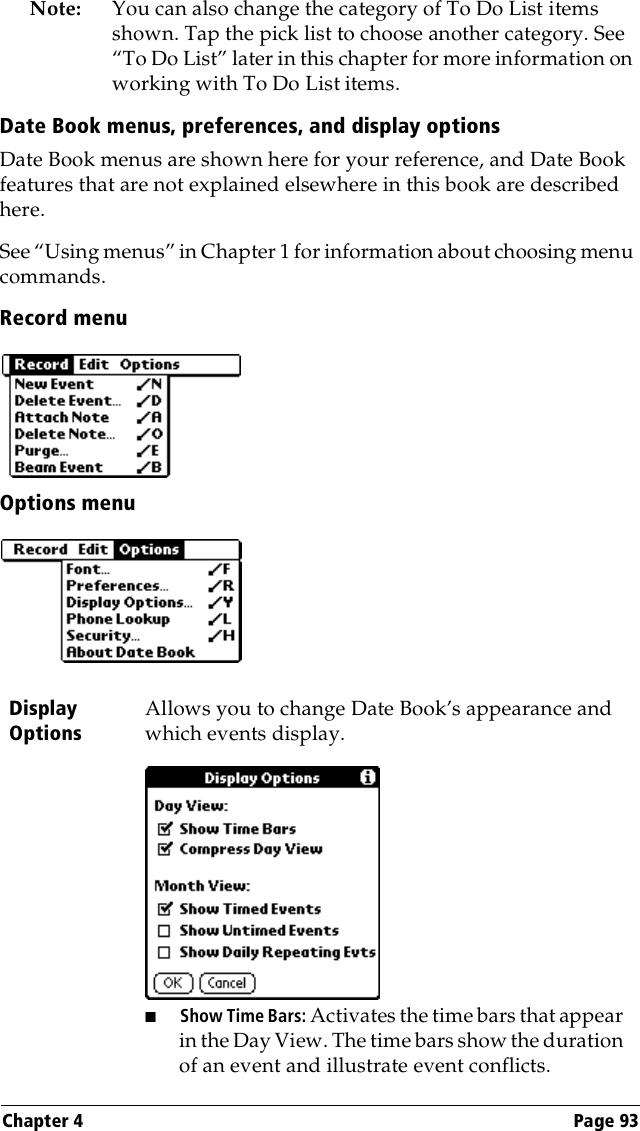 Chapter 4 Page 93Note: You can also change the category of To Do List items shown. Tap the pick list to choose another category. See “To Do List” later in this chapter for more information on working with To Do List items.Date Book menus, preferences, and display optionsDate Book menus are shown here for your reference, and Date Book features that are not explained elsewhere in this book are described here.See “Using menus” in Chapter 1 for information about choosing menu commands.Record menuOptions menuDisplay OptionsAllows you to change Date Book’s appearance and which events display.■Show Time Bars: Activates the time bars that appear in the Day View. The time bars show the duration of an event and illustrate event conflicts.